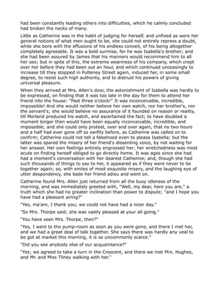 had been constantly leading others into difficulties, which he calmly concluded
had broken the necks of many.
Little as Catherine was in the habit of judging for herself, and unfixed as were her
general notions of what men ought to be, she could not entirely repress a doubt,
while she bore with the effusions of his endless conceit, of his being altogether
completely agreeable. It was a bold surmise, for he was Isabella's brother; and
she had been assured by James that his manners would recommend him to all
her sex; but in spite of this, the extreme weariness of his company, which crept
over her before they had been out an hour, and which continued unceasingly to
increase till they stopped in Pulteney Street again, induced her, in some small
degree, to resist such high authority, and to distrust his powers of giving
universal pleasure.
When they arrived at Mrs. Allen's door, the astonishment of Isabella was hardly to
be expressed, on finding that it was too late in the day for them to attend her
friend into the house: "Past three o'clock!" It was inconceivable, incredible,
impossible! And she would neither believe her own watch, nor her brother's, nor
the servant's; she would believe no assurance of it founded on reason or reality,
till Morland produced his watch, and ascertained the fact; to have doubted a
moment longer then would have been equally inconceivable, incredible, and
impossible; and she could only protest, over and over again, that no two hours
and a half had ever gone off so swiftly before, as Catherine was called on to
confirm; Catherine could not tell a falsehood even to please Isabella; but the
latter was spared the misery of her friend's dissenting voice, by not waiting for
her answer. Her own feelings entirely engrossed her; her wretchedness was most
acute on finding herself obliged to go directly home. It was ages since she had
had a moment's conversation with her dearest Catherine; and, though she had
such thousands of things to say to her, it appeared as if they were never to be
together again; so, with smiles of most exquisite misery, and the laughing eye of
utter despondency, she bade her friend adieu and went on.
Catherine found Mrs. Allen just returned from all the busy idleness of the
morning, and was immediately greeted with, "Well, my dear, here you are," a
truth which she had no greater inclination than power to dispute; "and I hope you
have had a pleasant airing?"
"Yes, ma'am, I thank you; we could not have had a nicer day."
"So Mrs. Thorpe said; she was vastly pleased at your all going."
"You have seen Mrs. Thorpe, then?"
"Yes, I went to the pump-room as soon as you were gone, and there I met her,
and we had a great deal of talk together. She says there was hardly any veal to
be got at market this morning, it is so uncommonly scarce."
"Did you see anybody else of our acquaintance?"
"Yes; we agreed to take a turn in the Crescent, and there we met Mrs. Hughes,
and Mr. and Miss Tilney walking with her."
 