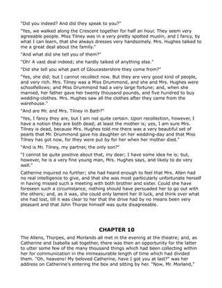 "Did you indeed? And did they speak to you?"
"Yes, we walked along the Crescent together for half an hour. They seem very
agreeable people. Miss Tilney was in a very pretty spotted muslin, and I fancy, by
what I can learn, that she always dresses very handsomely. Mrs. Hughes talked to
me a great deal about the family."
"And what did she tell you of them?"
"Oh! A vast deal indeed; she hardly talked of anything else."
"Did she tell you what part of Gloucestershire they come from?"
"Yes, she did; but I cannot recollect now. But they are very good kind of people,
and very rich. Mrs. Tilney was a Miss Drummond, and she and Mrs. Hughes were
schoolfellows; and Miss Drummond had a very large fortune; and, when she
married, her father gave her twenty thousand pounds, and five hundred to buy
wedding-clothes. Mrs. Hughes saw all the clothes after they came from the
warehouse."
"And are Mr. and Mrs. Tilney in Bath?"
"Yes, I fancy they are, but I am not quite certain. Upon recollection, however, I
have a notion they are both dead; at least the mother is; yes, I am sure Mrs.
Tilney is dead, because Mrs. Hughes told me there was a very beautiful set of
pearls that Mr. Drummond gave his daughter on her wedding-day and that Miss
Tilney has got now, for they were put by for her when her mother died."
"And is Mr. Tilney, my partner, the only son?"
"I cannot be quite positive about that, my dear; I have some idea he is; but,
however, he is a very fine young man, Mrs. Hughes says, and likely to do very
well."
Catherine inquired no further; she had heard enough to feel that Mrs. Allen had
no real intelligence to give, and that she was most particularly unfortunate herself
in having missed such a meeting with both brother and sister. Could she have
foreseen such a circumstance, nothing should have persuaded her to go out with
the others; and, as it was, she could only lament her ill luck, and think over what
she had lost, till it was clear to her that the drive had by no means been very
pleasant and that John Thorpe himself was quite disagreeable.




                                    CHAPTER 10
The Allens, Thorpes, and Morlands all met in the evening at the theatre; and, as
Catherine and Isabella sat together, there was then an opportunity for the latter
to utter some few of the many thousand things which had been collecting within
her for communication in the immeasurable length of time which had divided
them. "Oh, heavens! My beloved Catherine, have I got you at last?" was her
address on Catherine's entering the box and sitting by her. "Now, Mr. Morland,"
 
