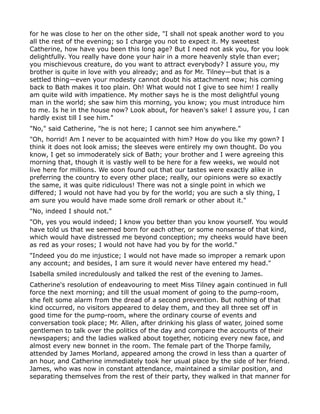 for he was close to her on the other side, "I shall not speak another word to you
all the rest of the evening; so I charge you not to expect it. My sweetest
Catherine, how have you been this long age? But I need not ask you, for you look
delightfully. You really have done your hair in a more heavenly style than ever;
you mischievous creature, do you want to attract everybody? I assure you, my
brother is quite in love with you already; and as for Mr. Tilney—but that is a
settled thing—even your modesty cannot doubt his attachment now; his coming
back to Bath makes it too plain. Oh! What would not I give to see him! I really
am quite wild with impatience. My mother says he is the most delightful young
man in the world; she saw him this morning, you know; you must introduce him
to me. Is he in the house now? Look about, for heaven's sake! I assure you, I can
hardly exist till I see him."
"No," said Catherine, "he is not here; I cannot see him anywhere."
"Oh, horrid! Am I never to be acquainted with him? How do you like my gown? I
think it does not look amiss; the sleeves were entirely my own thought. Do you
know, I get so immoderately sick of Bath; your brother and I were agreeing this
morning that, though it is vastly well to be here for a few weeks, we would not
live here for millions. We soon found out that our tastes were exactly alike in
preferring the country to every other place; really, our opinions were so exactly
the same, it was quite ridiculous! There was not a single point in which we
differed; I would not have had you by for the world; you are such a sly thing, I
am sure you would have made some droll remark or other about it."
"No, indeed I should not."
"Oh, yes you would indeed; I know you better than you know yourself. You would
have told us that we seemed born for each other, or some nonsense of that kind,
which would have distressed me beyond conception; my cheeks would have been
as red as your roses; I would not have had you by for the world."
"Indeed you do me injustice; I would not have made so improper a remark upon
any account; and besides, I am sure it would never have entered my head."
Isabella smiled incredulously and talked the rest of the evening to James.
Catherine's resolution of endeavouring to meet Miss Tilney again continued in full
force the next morning; and till the usual moment of going to the pump-room,
she felt some alarm from the dread of a second prevention. But nothing of that
kind occurred, no visitors appeared to delay them, and they all three set off in
good time for the pump-room, where the ordinary course of events and
conversation took place; Mr. Allen, after drinking his glass of water, joined some
gentlemen to talk over the politics of the day and compare the accounts of their
newspapers; and the ladies walked about together, noticing every new face, and
almost every new bonnet in the room. The female part of the Thorpe family,
attended by James Morland, appeared among the crowd in less than a quarter of
an hour, and Catherine immediately took her usual place by the side of her friend.
James, who was now in constant attendance, maintained a similar position, and
separating themselves from the rest of their party, they walked in that manner for
 