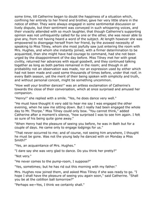 some time, till Catherine began to doubt the happiness of a situation which,
confining her entirely to her friend and brother, gave her very little share in the
notice of either. They were always engaged in some sentimental discussion or
lively dispute, but their sentiment was conveyed in such whispering voices, and
their vivacity attended with so much laughter, that though Catherine's supporting
opinion was not unfrequently called for by one or the other, she was never able to
give any, from not having heard a word of the subject. At length however she was
empowered to disengage herself from her friend, by the avowed necessity of
speaking to Miss Tilney, whom she most joyfully saw just entering the room with
Mrs. Hughes, and whom she instantly joined, with a firmer determination to be
acquainted, than she might have had courage to command, had she not been
urged by the disappointment of the day before. Miss Tilney met her with great
civility, returned her advances with equal goodwill, and they continued talking
together as long as both parties remained in the room; and though in all
probability not an observation was made, nor an expression used by either which
had not been made and used some thousands of times before, under that roof, in
every Bath season, yet the merit of their being spoken with simplicity and truth,
and without personal conceit, might be something uncommon.
"How well your brother dances!" was an artless exclamation of Catherine's
towards the close of their conversation, which at once surprised and amused her
companion.
"Henry!" she replied with a smile. "Yes, he does dance very well."
"He must have thought it very odd to hear me say I was engaged the other
evening, when he saw me sitting down. But I really had been engaged the whole
day to Mr. Thorpe." Miss Tilney could only bow. "You cannot think," added
Catherine after a moment's silence, "how surprised I was to see him again. I felt
so sure of his being quite gone away."
"When Henry had the pleasure of seeing you before, he was in Bath but for a
couple of days. He came only to engage lodgings for us."
"That never occurred to me; and of course, not seeing him anywhere, I thought
he must be gone. Was not the young lady he danced with on Monday a Miss
Smith?"
"Yes, an acquaintance of Mrs. Hughes."
"I dare say she was very glad to dance. Do you think her pretty?"
"Not very."
"He never comes to the pump-room, I suppose?"
"Yes, sometimes; but he has rid out this morning with my father."
Mrs. Hughes now joined them, and asked Miss Tilney if she was ready to go. "I
hope I shall have the pleasure of seeing you again soon," said Catherine. "Shall
you be at the cotillion ball tomorrow?"
"Perhaps we—Yes, I think we certainly shall."
 