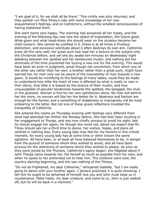 "I am glad of it, for we shall all be there." This civility was duly returned; and
they parted—on Miss Tilney's side with some knowledge of her new
acquaintance's feelings, and on Catherine's, without the smallest consciousness of
having explained them.
She went home very happy. The morning had answered all her hopes, and the
evening of the following day was now the object of expectation, the future good.
What gown and what head-dress she should wear on the occasion became her
chief concern. She cannot be justified in it. Dress is at all times a frivolous
distinction, and excessive solicitude about it often destroys its own aim. Catherine
knew all this very well; her great aunt had read her a lecture on the subject only
the Christmas before; and yet she lay awake ten minutes on Wednesday night
debating between her spotted and her tamboured muslin, and nothing but the
shortness of the time prevented her buying a new one for the evening. This would
have been an error in judgment, great though not uncommon, from which one of
the other sex rather than her own, a brother rather than a great aunt, might have
warned her, for man only can be aware of the insensibility of man towards a new
gown. It would be mortifying to the feelings of many ladies, could they be made
to understand how little the heart of man is affected by what is costly or new in
their attire; how little it is biased by the texture of their muslin, and how
unsusceptible of peculiar tenderness towards the spotted, the sprigged, the mull,
or the jackonet. Woman is fine for her own satisfaction alone. No man will admire
her the more, no woman will like her the better for it. Neatness and fashion are
enough for the former, and a something of shabbiness or impropriety will be most
endearing to the latter. But not one of these grave reflections troubled the
tranquillity of Catherine.
She entered the rooms on Thursday evening with feelings very different from
what had attended her thither the Monday before. She had then been exulting in
her engagement to Thorpe, and was now chiefly anxious to avoid his sight, lest
he should engage her again; for though she could not, dared not expect that Mr.
Tilney should ask her a third time to dance, her wishes, hopes, and plans all
centred in nothing less. Every young lady may feel for my heroine in this critical
moment, for every young lady has at some time or other known the same
agitation. All have been, or at least all have believed themselves to be, in danger
from the pursuit of someone whom they wished to avoid; and all have been
anxious for the attentions of someone whom they wished to please. As soon as
they were joined by the Thorpes, Catherine's agony began; she fidgeted about if
John Thorpe came towards her, hid herself as much as possible from his view, and
when he spoke to her pretended not to hear him. The cotillions were over, the
country-dancing beginning, and she saw nothing of the Tilneys.
"Do not be frightened, my dear Catherine," whispered Isabella, "but I am really
going to dance with your brother again. I declare positively it is quite shocking. I
tell him he ought to be ashamed of himself, but you and John must keep us in
countenance. Make haste, my dear creature, and come to us. John is just walked
off, but he will be back in a moment."
 