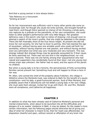 And that a young woman in love always looks—
"like Patience on a monument
"Smiling at Grief."


So far her improvement was sufficient—and in many other points she came on
exceedingly well; for though she could not write sonnets, she brought herself to
read them; and though there seemed no chance of her throwing a whole party
into raptures by a prelude on the pianoforte, of her own composition, she could
listen to other people's performance with very little fatigue. Her greatest
deficiency was in the pencil—she had no notion of drawing—not enough even to
attempt a sketch of her lover's profile, that she might be detected in the design.
There she fell miserably short of the true heroic height. At present she did not
know her own poverty, for she had no lover to portray. She had reached the age
of seventeen, without having seen one amiable youth who could call forth her
sensibility, without having inspired one real passion, and without having excited
even any admiration but what was very moderate and very transient. This was
strange indeed! But strange things may be generally accounted for if their cause
be fairly searched out. There was not one lord in the neighbourhood; no—not
even a baronet. There was not one family among their acquaintance who had
reared and supported a boy accidentally found at their door—not one young man
whose origin was unknown. Her father had no ward, and the squire of the parish
no children.
But when a young lady is to be a heroine, the perverseness of forty surrounding
families cannot prevent her. Something must and will happen to throw a hero in
her way.
Mr. Allen, who owned the chief of the property about Fullerton, the village in
Wiltshire where the Morlands lived, was ordered to Bath for the benefit of a gouty
constitution—and his lady, a good-humoured woman, fond of Miss Morland, and
probably aware that if adventures will not befall a young lady in her own village,
she must seek them abroad, invited her to go with them. Mr. and Mrs. Morland
were all compliance, and Catherine all happiness.




                                    CHAPTER 2
In addition to what has been already said of Catherine Morland's personal and
mental endowments, when about to be launched into all the difficulties and
dangers of a six weeks' residence in Bath, it may be stated, for the reader's more
certain information, lest the following pages should otherwise fail of giving any
idea of what her character is meant to be, that her heart was affectionate; her
disposition cheerful and open, without conceit or affectation of any kind—her
 