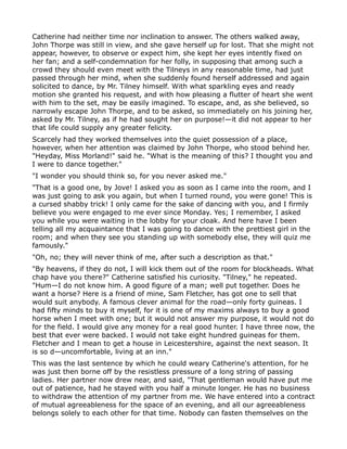 Catherine had neither time nor inclination to answer. The others walked away,
John Thorpe was still in view, and she gave herself up for lost. That she might not
appear, however, to observe or expect him, she kept her eyes intently fixed on
her fan; and a self-condemnation for her folly, in supposing that among such a
crowd they should even meet with the Tilneys in any reasonable time, had just
passed through her mind, when she suddenly found herself addressed and again
solicited to dance, by Mr. Tilney himself. With what sparkling eyes and ready
motion she granted his request, and with how pleasing a flutter of heart she went
with him to the set, may be easily imagined. To escape, and, as she believed, so
narrowly escape John Thorpe, and to be asked, so immediately on his joining her,
asked by Mr. Tilney, as if he had sought her on purpose!—it did not appear to her
that life could supply any greater felicity.
Scarcely had they worked themselves into the quiet possession of a place,
however, when her attention was claimed by John Thorpe, who stood behind her.
"Heyday, Miss Morland!" said he. "What is the meaning of this? I thought you and
I were to dance together."
"I wonder you should think so, for you never asked me."
"That is a good one, by Jove! I asked you as soon as I came into the room, and I
was just going to ask you again, but when I turned round, you were gone! This is
a cursed shabby trick! I only came for the sake of dancing with you, and I firmly
believe you were engaged to me ever since Monday. Yes; I remember, I asked
you while you were waiting in the lobby for your cloak. And here have I been
telling all my acquaintance that I was going to dance with the prettiest girl in the
room; and when they see you standing up with somebody else, they will quiz me
famously."
"Oh, no; they will never think of me, after such a description as that."
"By heavens, if they do not, I will kick them out of the room for blockheads. What
chap have you there?" Catherine satisfied his curiosity. "Tilney," he repeated.
"Hum—I do not know him. A good figure of a man; well put together. Does he
want a horse? Here is a friend of mine, Sam Fletcher, has got one to sell that
would suit anybody. A famous clever animal for the road—only forty guineas. I
had fifty minds to buy it myself, for it is one of my maxims always to buy a good
horse when I meet with one; but it would not answer my purpose, it would not do
for the field. I would give any money for a real good hunter. I have three now, the
best that ever were backed. I would not take eight hundred guineas for them.
Fletcher and I mean to get a house in Leicestershire, against the next season. It
is so d—uncomfortable, living at an inn."
This was the last sentence by which he could weary Catherine's attention, for he
was just then borne off by the resistless pressure of a long string of passing
ladies. Her partner now drew near, and said, "That gentleman would have put me
out of patience, had he stayed with you half a minute longer. He has no business
to withdraw the attention of my partner from me. We have entered into a contract
of mutual agreeableness for the space of an evening, and all our agreeableness
belongs solely to each other for that time. Nobody can fasten themselves on the
 