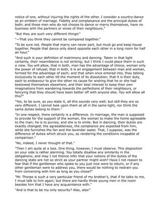 notice of one, without injuring the rights of the other. I consider a country-dance
as an emblem of marriage. Fidelity and complaisance are the principal duties of
both; and those men who do not choose to dance or marry themselves, have no
business with the partners or wives of their neighbours."
"But they are such very different things!"
"—That you think they cannot be compared together."
"To be sure not. People that marry can never part, but must go and keep house
together. People that dance only stand opposite each other in a long room for half
an hour."
"And such is your definition of matrimony and dancing. Taken in that light
certainly, their resemblance is not striking; but I think I could place them in such
a view. You will allow, that in both, man has the advantage of choice, woman only
the power of refusal; that in both, it is an engagement between man and woman,
formed for the advantage of each; and that when once entered into, they belong
exclusively to each other till the moment of its dissolution; that it is their duty,
each to endeavour to give the other no cause for wishing that he or she had
bestowed themselves elsewhere, and their best interest to keep their own
imaginations from wandering towards the perfections of their neighbours, or
fancying that they should have been better off with anyone else. You will allow all
this?"
"Yes, to be sure, as you state it, all this sounds very well; but still they are so
very different. I cannot look upon them at all in the same light, nor think the
same duties belong to them."
"In one respect, there certainly is a difference. In marriage, the man is supposed
to provide for the support of the woman, the woman to make the home agreeable
to the man; he is to purvey, and she is to smile. But in dancing, their duties are
exactly changed; the agreeableness, the compliance are expected from him,
while she furnishes the fan and the lavender water. That, I suppose, was the
difference of duties which struck you, as rendering the conditions incapable of
comparison."
"No, indeed, I never thought of that."
"Then I am quite at a loss. One thing, however, I must observe. This disposition
on your side is rather alarming. You totally disallow any similarity in the
obligations; and may I not thence infer that your notions of the duties of the
dancing state are not so strict as your partner might wish? Have I not reason to
fear that if the gentleman who spoke to you just now were to return, or if any
other gentleman were to address you, there would be nothing to restrain you
from conversing with him as long as you chose?"
"Mr. Thorpe is such a very particular friend of my brother's, that if he talks to me,
I must talk to him again; but there are hardly three young men in the room
besides him that I have any acquaintance with."
"And is that to be my only security? Alas, alas!"
 