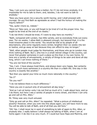 "Nay, I am sure you cannot have a better; for if I do not know anybody, it is
impossible for me to talk to them; and, besides, I do not want to talk to
anybody."
"Now you have given me a security worth having; and I shall proceed with
courage. Do you find Bath as agreeable as when I had the honour of making the
inquiry before?"
"Yes, quite—more so, indeed."
"More so! Take care, or you will forget to be tired of it at the proper time. You
ought to be tired at the end of six weeks."
"I do not think I should be tired, if I were to stay here six months."
"Bath, compared with London, has little variety, and so everybody finds out every
year. 'For six weeks, I allow Bath is pleasant enough; but beyond that, it is the
most tiresome place in the world.' You would be told so by people of all
descriptions, who come regularly every winter, lengthen their six weeks into ten
or twelve, and go away at last because they can afford to stay no longer."
"Well, other people must judge for themselves, and those who go to London may
think nothing of Bath. But I, who live in a small retired village in the country, can
never find greater sameness in such a place as this than in my own home; for
here are a variety of amusements, a variety of things to be seen and done all day
long, which I can know nothing of there."
"You are not fond of the country."
"Yes, I am. I have always lived there, and always been very happy. But certainly
there is much more sameness in a country life than in a Bath life. One day in the
country is exactly like another."
"But then you spend your time so much more rationally in the country."
"Do I?"
"Do you not?"
"I do not believe there is much difference."
"Here you are in pursuit only of amusement all day long."
"And so I am at home—only I do not find so much of it. I walk about here, and so
I do there; but here I see a variety of people in every street, and there I can only
go and call on Mrs. Allen."
Mr. Tilney was very much amused.
"Only go and call on Mrs. Allen!" he repeated. "What a picture of intellectual
poverty! However, when you sink into this abyss again, you will have more to say.
You will be able to talk of Bath, and of all that you did here."
"Oh! Yes. I shall never be in want of something to talk of again to Mrs. Allen, or
anybody else. I really believe I shall always be talking of Bath, when I am at
home again—I do like it so very much. If I could but have Papa and Mamma, and
 