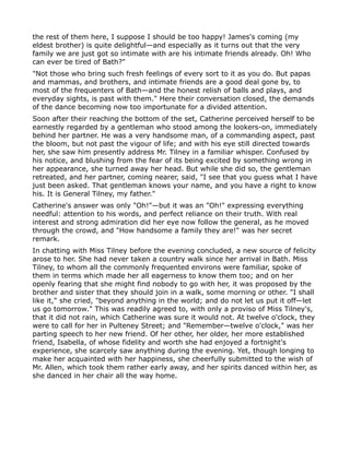 the rest of them here, I suppose I should be too happy! James's coming (my
eldest brother) is quite delightful—and especially as it turns out that the very
family we are just got so intimate with are his intimate friends already. Oh! Who
can ever be tired of Bath?"
"Not those who bring such fresh feelings of every sort to it as you do. But papas
and mammas, and brothers, and intimate friends are a good deal gone by, to
most of the frequenters of Bath—and the honest relish of balls and plays, and
everyday sights, is past with them." Here their conversation closed, the demands
of the dance becoming now too importunate for a divided attention.
Soon after their reaching the bottom of the set, Catherine perceived herself to be
earnestly regarded by a gentleman who stood among the lookers-on, immediately
behind her partner. He was a very handsome man, of a commanding aspect, past
the bloom, but not past the vigour of life; and with his eye still directed towards
her, she saw him presently address Mr. Tilney in a familiar whisper. Confused by
his notice, and blushing from the fear of its being excited by something wrong in
her appearance, she turned away her head. But while she did so, the gentleman
retreated, and her partner, coming nearer, said, "I see that you guess what I have
just been asked. That gentleman knows your name, and you have a right to know
his. It is General Tilney, my father."
Catherine's answer was only "Oh!"—but it was an "Oh!" expressing everything
needful: attention to his words, and perfect reliance on their truth. With real
interest and strong admiration did her eye now follow the general, as he moved
through the crowd, and "How handsome a family they are!" was her secret
remark.
In chatting with Miss Tilney before the evening concluded, a new source of felicity
arose to her. She had never taken a country walk since her arrival in Bath. Miss
Tilney, to whom all the commonly frequented environs were familiar, spoke of
them in terms which made her all eagerness to know them too; and on her
openly fearing that she might find nobody to go with her, it was proposed by the
brother and sister that they should join in a walk, some morning or other. "I shall
like it," she cried, "beyond anything in the world; and do not let us put it off—let
us go tomorrow." This was readily agreed to, with only a proviso of Miss Tilney's,
that it did not rain, which Catherine was sure it would not. At twelve o'clock, they
were to call for her in Pulteney Street; and "Remember—twelve o'clock," was her
parting speech to her new friend. Of her other, her older, her more established
friend, Isabella, of whose fidelity and worth she had enjoyed a fortnight's
experience, she scarcely saw anything during the evening. Yet, though longing to
make her acquainted with her happiness, she cheerfully submitted to the wish of
Mr. Allen, which took them rather early away, and her spirits danced within her, as
she danced in her chair all the way home.
 