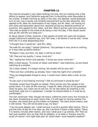 CHAPTER 11
The morrow brought a very sober-looking morning, the sun making only a few
efforts to appear, and Catherine augured from it everything most favourable to
her wishes. A bright morning so early in the year, she allowed, would generally
turn to rain, but a cloudy one foretold improvement as the day advanced. She
applied to Mr. Allen for confirmation of her hopes, but Mr. Allen, not having his
own skies and barometer about him, declined giving any absolute promise of
sunshine. She applied to Mrs. Allen, and Mrs. Allen's opinion was more positive.
"She had no doubt in the world of its being a very fine day, if the clouds would
only go off, and the sun keep out."
At about eleven o'clock, however, a few specks of small rain upon the windows
caught Catherine's watchful eye, and "Oh! dear, I do believe it will be wet," broke
from her in a most desponding tone.
"I thought how it would be," said Mrs. Allen.
"No walk for me today," sighed Catherine; "but perhaps it may come to nothing,
or it may hold up before twelve."
"Perhaps it may, but then, my dear, it will be so dirty."
"Oh! That will not signify; I never mind dirt."
"No," replied her friend very placidly, "I know you never mind dirt."
After a short pause, "It comes on faster and faster!" said Catherine, as she stood
watching at a window.
"So it does indeed. If it keeps raining, the streets will be very wet."
"There are four umbrellas up already. How I hate the sight of an umbrella!"
"They are disagreeable things to carry. I would much rather take a chair at any
time."
"It was such a nice-looking morning! I felt so convinced it would be dry!"
"Anybody would have thought so indeed. There will be very few people in the
pump-room, if it rains all the morning. I hope Mr. Allen will put on his greatcoat
when he goes, but I dare say he will not, for he had rather do anything in the
world than walk out in a greatcoat; I wonder he should dislike it, it must be so
comfortable."
The rain continued—fast, though not heavy. Catherine went every five minutes to
the clock, threatening on each return that, if it still kept on raining another five
minutes, she would give up the matter as hopeless. The clock struck twelve, and
it still rained. "You will not be able to go, my dear."
"I do not quite despair yet. I shall not give it up till a quarter after twelve. This is
just the time of day for it to clear up, and I do think it looks a little lighter. There,
it is twenty minutes after twelve, and now I shall give it up entirely. Oh! That we
had such weather here as they had at Udolpho, or at least in Tuscany and the
south of France!—the night that poor St. Aubin died!—such beautiful weather!"
 