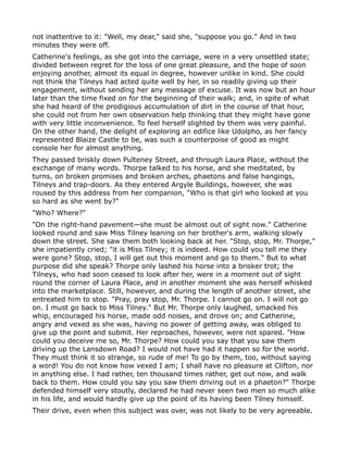 not inattentive to it: "Well, my dear," said she, "suppose you go." And in two
minutes they were off.
Catherine's feelings, as she got into the carriage, were in a very unsettled state;
divided between regret for the loss of one great pleasure, and the hope of soon
enjoying another, almost its equal in degree, however unlike in kind. She could
not think the Tilneys had acted quite well by her, in so readily giving up their
engagement, without sending her any message of excuse. It was now but an hour
later than the time fixed on for the beginning of their walk; and, in spite of what
she had heard of the prodigious accumulation of dirt in the course of that hour,
she could not from her own observation help thinking that they might have gone
with very little inconvenience. To feel herself slighted by them was very painful.
On the other hand, the delight of exploring an edifice like Udolpho, as her fancy
represented Blaize Castle to be, was such a counterpoise of good as might
console her for almost anything.
They passed briskly down Pulteney Street, and through Laura Place, without the
exchange of many words. Thorpe talked to his horse, and she meditated, by
turns, on broken promises and broken arches, phaetons and false hangings,
Tilneys and trap-doors. As they entered Argyle Buildings, however, she was
roused by this address from her companion, "Who is that girl who looked at you
so hard as she went by?"
"Who? Where?"
"On the right-hand pavement—she must be almost out of sight now." Catherine
looked round and saw Miss Tilney leaning on her brother's arm, walking slowly
down the street. She saw them both looking back at her. "Stop, stop, Mr. Thorpe,"
she impatiently cried; "it is Miss Tilney; it is indeed. How could you tell me they
were gone? Stop, stop, I will get out this moment and go to them." But to what
purpose did she speak? Thorpe only lashed his horse into a brisker trot; the
Tilneys, who had soon ceased to look after her, were in a moment out of sight
round the corner of Laura Place, and in another moment she was herself whisked
into the marketplace. Still, however, and during the length of another street, she
entreated him to stop. "Pray, pray stop, Mr. Thorpe. I cannot go on. I will not go
on. I must go back to Miss Tilney." But Mr. Thorpe only laughed, smacked his
whip, encouraged his horse, made odd noises, and drove on; and Catherine,
angry and vexed as she was, having no power of getting away, was obliged to
give up the point and submit. Her reproaches, however, were not spared. "How
could you deceive me so, Mr. Thorpe? How could you say that you saw them
driving up the Lansdown Road? I would not have had it happen so for the world.
They must think it so strange, so rude of me! To go by them, too, without saying
a word! You do not know how vexed I am; I shall have no pleasure at Clifton, nor
in anything else. I had rather, ten thousand times rather, get out now, and walk
back to them. How could you say you saw them driving out in a phaeton?" Thorpe
defended himself very stoutly, declared he had never seen two men so much alike
in his life, and would hardly give up the point of its having been Tilney himself.
Their drive, even when this subject was over, was not likely to be very agreeable.
 