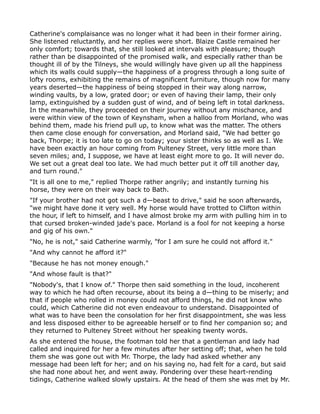 Catherine's complaisance was no longer what it had been in their former airing.
She listened reluctantly, and her replies were short. Blaize Castle remained her
only comfort; towards that, she still looked at intervals with pleasure; though
rather than be disappointed of the promised walk, and especially rather than be
thought ill of by the Tilneys, she would willingly have given up all the happiness
which its walls could supply—the happiness of a progress through a long suite of
lofty rooms, exhibiting the remains of magnificent furniture, though now for many
years deserted—the happiness of being stopped in their way along narrow,
winding vaults, by a low, grated door; or even of having their lamp, their only
lamp, extinguished by a sudden gust of wind, and of being left in total darkness.
In the meanwhile, they proceeded on their journey without any mischance, and
were within view of the town of Keynsham, when a halloo from Morland, who was
behind them, made his friend pull up, to know what was the matter. The others
then came close enough for conversation, and Morland said, "We had better go
back, Thorpe; it is too late to go on today; your sister thinks so as well as I. We
have been exactly an hour coming from Pulteney Street, very little more than
seven miles; and, I suppose, we have at least eight more to go. It will never do.
We set out a great deal too late. We had much better put it off till another day,
and turn round."
"It is all one to me," replied Thorpe rather angrily; and instantly turning his
horse, they were on their way back to Bath.
"If your brother had not got such a d—beast to drive," said he soon afterwards,
"we might have done it very well. My horse would have trotted to Clifton within
the hour, if left to himself, and I have almost broke my arm with pulling him in to
that cursed broken-winded jade's pace. Morland is a fool for not keeping a horse
and gig of his own."
"No, he is not," said Catherine warmly, "for I am sure he could not afford it."
"And why cannot he afford it?"
"Because he has not money enough."
"And whose fault is that?"
"Nobody's, that I know of." Thorpe then said something in the loud, incoherent
way to which he had often recourse, about its being a d—thing to be miserly; and
that if people who rolled in money could not afford things, he did not know who
could, which Catherine did not even endeavour to understand. Disappointed of
what was to have been the consolation for her first disappointment, she was less
and less disposed either to be agreeable herself or to find her companion so; and
they returned to Pulteney Street without her speaking twenty words.
As she entered the house, the footman told her that a gentleman and lady had
called and inquired for her a few minutes after her setting off; that, when he told
them she was gone out with Mr. Thorpe, the lady had asked whether any
message had been left for her; and on his saying no, had felt for a card, but said
she had none about her, and went away. Pondering over these heart-rending
tidings, Catherine walked slowly upstairs. At the head of them she was met by Mr.
 