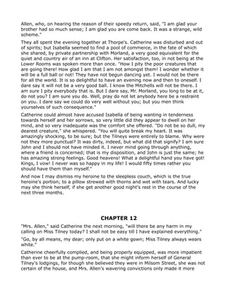 Allen, who, on hearing the reason of their speedy return, said, "I am glad your
brother had so much sense; I am glad you are come back. It was a strange, wild
scheme."
They all spent the evening together at Thorpe's. Catherine was disturbed and out
of spirits; but Isabella seemed to find a pool of commerce, in the fate of which
she shared, by private partnership with Morland, a very good equivalent for the
quiet and country air of an inn at Clifton. Her satisfaction, too, in not being at the
Lower Rooms was spoken more than once. "How I pity the poor creatures that
are going there! How glad I am that I am not amongst them! I wonder whether it
will be a full ball or not! They have not begun dancing yet. I would not be there
for all the world. It is so delightful to have an evening now and then to oneself. I
dare say it will not be a very good ball. I know the Mitchells will not be there. I
am sure I pity everybody that is. But I dare say, Mr. Morland, you long to be at it,
do not you? I am sure you do. Well, pray do not let anybody here be a restraint
on you. I dare say we could do very well without you; but you men think
yourselves of such consequence."
Catherine could almost have accused Isabella of being wanting in tenderness
towards herself and her sorrows, so very little did they appear to dwell on her
mind, and so very inadequate was the comfort she offered. "Do not be so dull, my
dearest creature," she whispered. "You will quite break my heart. It was
amazingly shocking, to be sure; but the Tilneys were entirely to blame. Why were
not they more punctual? It was dirty, indeed, but what did that signify? I am sure
John and I should not have minded it. I never mind going through anything,
where a friend is concerned; that is my disposition, and John is just the same; he
has amazing strong feelings. Good heavens! What a delightful hand you have got!
Kings, I vow! I never was so happy in my life! I would fifty times rather you
should have them than myself."
And now I may dismiss my heroine to the sleepless couch, which is the true
heroine's portion; to a pillow strewed with thorns and wet with tears. And lucky
may she think herself, if she get another good night's rest in the course of the
next three months.




                                     CHAPTER 12
"Mrs. Allen," said Catherine the next morning, "will there be any harm in my
calling on Miss Tilney today? I shall not be easy till I have explained everything."
"Go, by all means, my dear; only put on a white gown; Miss Tilney always wears
white."
Catherine cheerfully complied, and being properly equipped, was more impatient
than ever to be at the pump-room, that she might inform herself of General
Tilney's lodgings, for though she believed they were in Milsom Street, she was not
certain of the house, and Mrs. Allen's wavering convictions only made it more
 