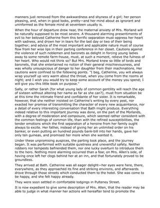 manners just removed from the awkwardness and shyness of a girl; her person
pleasing, and, when in good looks, pretty—and her mind about as ignorant and
uninformed as the female mind at seventeen usually is.
When the hour of departure drew near, the maternal anxiety of Mrs. Morland will
be naturally supposed to be most severe. A thousand alarming presentiments of
evil to her beloved Catherine from this terrific separation must oppress her heart
with sadness, and drown her in tears for the last day or two of their being
together; and advice of the most important and applicable nature must of course
flow from her wise lips in their parting conference in her closet. Cautions against
the violence of such noblemen and baronets as delight in forcing young ladies
away to some remote farm-house, must, at such a moment, relieve the fulness of
her heart. Who would not think so? But Mrs. Morland knew so little of lords and
baronets, that she entertained no notion of their general mischievousness, and
was wholly unsuspicious of danger to her daughter from their machinations. Her
cautions were confined to the following points. "I beg, Catherine, you will always
wrap yourself up very warm about the throat, when you come from the rooms at
night; and I wish you would try to keep some account of the money you spend; I
will give you this little book on purpose."
Sally, or rather Sarah (for what young lady of common gentility will reach the age
of sixteen without altering her name as far as she can?), must from situation be
at this time the intimate friend and confidante of her sister. It is remarkable,
however, that she neither insisted on Catherine's writing by every post, nor
exacted her promise of transmitting the character of every new acquaintance, nor
a detail of every interesting conversation that Bath might produce. Everything
indeed relative to this important journey was done, on the part of the Morlands,
with a degree of moderation and composure, which seemed rather consistent with
the common feelings of common life, than with the refined susceptibilities, the
tender emotions which the first separation of a heroine from her family ought
always to excite. Her father, instead of giving her an unlimited order on his
banker, or even putting an hundred pounds bank-bill into her hands, gave her
only ten guineas, and promised her more when she wanted it.
Under these unpromising auspices, the parting took place, and the journey
began. It was performed with suitable quietness and uneventful safety. Neither
robbers nor tempests befriended them, nor one lucky overturn to introduce them
to the hero. Nothing more alarming occurred than a fear, on Mrs. Allen's side, of
having once left her clogs behind her at an inn, and that fortunately proved to be
groundless.
They arrived at Bath. Catherine was all eager delight—her eyes were here, there,
everywhere, as they approached its fine and striking environs, and afterwards
drove through those streets which conducted them to the hotel. She was come to
be happy, and she felt happy already.
They were soon settled in comfortable lodgings in Pulteney Street.
It is now expedient to give some description of Mrs. Allen, that the reader may be
able to judge in what manner her actions will hereafter tend to promote the
 
