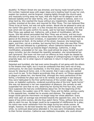 doubtful. To Milsom Street she was directed, and having made herself perfect in
the number, hastened away with eager steps and a beating heart to pay her visit,
explain her conduct, and be forgiven; tripping lightly through the church-yard,
and resolutely turning away her eyes, that she might not be obliged to see her
beloved Isabella and her dear family, who, she had reason to believe, were in a
shop hard by. She reached the house without any impediment, looked at the
number, knocked at the door, and inquired for Miss Tilney. The man believed Miss
Tilney to be at home, but was not quite certain. Would she be pleased to send up
her name? She gave her card. In a few minutes the servant returned, and with a
look which did not quite confirm his words, said he had been mistaken, for that
Miss Tilney was walked out. Catherine, with a blush of mortification, left the
house. She felt almost persuaded that Miss Tilney was at home, and too much
offended to admit her; and as she retired down the street, could not withhold one
glance at the drawing-room windows, in expectation of seeing her there, but no
one appeared at them. At the bottom of the street, however, she looked back
again, and then, not at a window, but issuing from the door, she saw Miss Tilney
herself. She was followed by a gentleman, whom Catherine believed to be her
father, and they turned up towards Edgar's Buildings. Catherine, in deep
mortification, proceeded on her way. She could almost be angry herself at such
angry incivility; but she checked the resentful sensation; she remembered her
own ignorance. She knew not how such an offence as hers might be classed by
the laws of worldly politeness, to what a degree of unforgivingness it might with
propriety lead, nor to what rigours of rudeness in return it might justly make her
amenable.
Dejected and humbled, she had even some thoughts of not going with the others
to the theatre that night; but it must be confessed that they were not of long
continuance, for she soon recollected, in the first place, that she was without any
excuse for staying at home; and, in the second, that it was a play she wanted
very much to see. To the theatre accordingly they all went; no Tilneys appeared
to plague or please her; she feared that, amongst the many perfections of the
family, a fondness for plays was not to be ranked; but perhaps it was because
they were habituated to the finer performances of the London stage, which she
knew, on Isabella's authority, rendered everything else of the kind "quite horrid."
She was not deceived in her own expectation of pleasure; the comedy so well
suspended her care that no one, observing her during the first four acts, would
have supposed she had any wretchedness about her. On the beginning of the
fifth, however, the sudden view of Mr. Henry Tilney and his father, joining a party
in the opposite box, recalled her to anxiety and distress. The stage could no
longer excite genuine merriment—no longer keep her whole attention. Every
other look upon an average was directed towards the opposite box; and, for the
space of two entire scenes, did she thus watch Henry Tilney, without being once
able to catch his eye. No longer could he be suspected of indifference for a play;
his notice was never withdrawn from the stage during two whole scenes. At
length, however, he did look towards her, and he bowed—but such a bow! No
smile, no continued observance attended it; his eyes were immediately returned
to their former direction. Catherine was restlessly miserable; she could almost
 