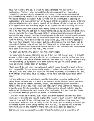 have run round to the box in which he sat and forced him to hear her
explanation. Feelings rather natural than heroic possessed her; instead of
considering her own dignity injured by this ready condemnation—instead of
proudly resolving, in conscious innocence, to show her resentment towards him
who could harbour a doubt of it, to leave to him all the trouble of seeking an
explanation, and to enlighten him on the past only by avoiding his sight, or flirting
with somebody else—she took to herself all the shame of misconduct, or at least
of its appearance, and was only eager for an opportunity of explaining its cause.
The play concluded—the curtain fell—Henry Tilney was no longer to be seen
where he had hitherto sat, but his father remained, and perhaps he might be now
coming round to their box. She was right; in a few minutes he appeared, and,
making his way through the then thinning rows, spoke with like calm politeness to
Mrs. Allen and her friend. Not with such calmness was he answered by the latter:
"Oh! Mr. Tilney, I have been quite wild to speak to you, and make my apologies.
You must have thought me so rude; but indeed it was not my own fault, was it,
Mrs. Allen? Did not they tell me that Mr. Tilney and his sister were gone out in a
phaeton together? And then what could I do? But I had ten thousand times rather
have been with you; now had not I, Mrs. Allen?"
"My dear, you tumble my gown," was Mrs. Allen's reply.
Her assurance, however, standing sole as it did, was not thrown away; it brought
a more cordial, more natural smile into his countenance, and he replied in a tone
which retained only a little affected reserve: "We were much obliged to you at any
rate for wishing us a pleasant walk after our passing you in Argyle Street: you
were so kind as to look back on purpose."
"But indeed I did not wish you a pleasant walk; I never thought of such a thing;
but I begged Mr. Thorpe so earnestly to stop; I called out to him as soon as ever I
saw you; now, Mrs. Allen, did not—Oh! You were not there; but indeed I did; and,
if Mr. Thorpe would only have stopped, I would have jumped out and run after
you."
Is there a Henry in the world who could be insensible to such a declaration?
Henry Tilney at least was not. With a yet sweeter smile, he said everything that
need be said of his sister's concern, regret, and dependence on Catherine's
honour. "Oh! Do not say Miss Tilney was not angry," cried Catherine, "because I
know she was; for she would not see me this morning when I called; I saw her
walk out of the house the next minute after my leaving it; I was hurt, but I was
not affronted. Perhaps you did not know I had been there."
"I was not within at the time; but I heard of it from Eleanor, and she has been
wishing ever since to see you, to explain the reason of such incivility; but perhaps
I can do it as well. It was nothing more than that my father—they were just
preparing to walk out, and he being hurried for time, and not caring to have it put
off—made a point of her being denied. That was all, I do assure you. She was
very much vexed, and meant to make her apology as soon as possible."
Catherine's mind was greatly eased by this information, yet a something of
 