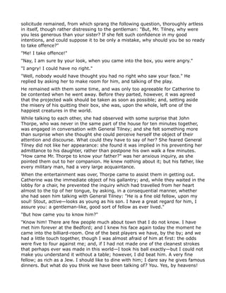 solicitude remained, from which sprang the following question, thoroughly artless
in itself, though rather distressing to the gentleman: "But, Mr. Tilney, why were
you less generous than your sister? If she felt such confidence in my good
intentions, and could suppose it to be only a mistake, why should you be so ready
to take offence?"
"Me! I take offence!"
"Nay, I am sure by your look, when you came into the box, you were angry."
"I angry! I could have no right."
"Well, nobody would have thought you had no right who saw your face." He
replied by asking her to make room for him, and talking of the play.
He remained with them some time, and was only too agreeable for Catherine to
be contented when he went away. Before they parted, however, it was agreed
that the projected walk should be taken as soon as possible; and, setting aside
the misery of his quitting their box, she was, upon the whole, left one of the
happiest creatures in the world.
While talking to each other, she had observed with some surprise that John
Thorpe, who was never in the same part of the house for ten minutes together,
was engaged in conversation with General Tilney; and she felt something more
than surprise when she thought she could perceive herself the object of their
attention and discourse. What could they have to say of her? She feared General
Tilney did not like her appearance: she found it was implied in his preventing her
admittance to his daughter, rather than postpone his own walk a few minutes.
"How came Mr. Thorpe to know your father?" was her anxious inquiry, as she
pointed them out to her companion. He knew nothing about it; but his father, like
every military man, had a very large acquaintance.
When the entertainment was over, Thorpe came to assist them in getting out.
Catherine was the immediate object of his gallantry; and, while they waited in the
lobby for a chair, he prevented the inquiry which had travelled from her heart
almost to the tip of her tongue, by asking, in a consequential manner, whether
she had seen him talking with General Tilney: "He is a fine old fellow, upon my
soul! Stout, active—looks as young as his son. I have a great regard for him, I
assure you: a gentleman-like, good sort of fellow as ever lived."
"But how came you to know him?"
"Know him! There are few people much about town that I do not know. I have
met him forever at the Bedford; and I knew his face again today the moment he
came into the billiard-room. One of the best players we have, by the by; and we
had a little touch together, though I was almost afraid of him at first: the odds
were five to four against me; and, if I had not made one of the cleanest strokes
that perhaps ever was made in this world—I took his ball exactly—but I could not
make you understand it without a table; however, I did beat him. A very fine
fellow; as rich as a Jew. I should like to dine with him; I dare say he gives famous
dinners. But what do you think we have been talking of? You. Yes, by heavens!
 