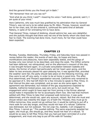 And the general thinks you the finest girl in Bath."
"Oh! Nonsense! How can you say so?"
"And what do you think I said?"—lowering his voice—"well done, general, said I; I
am quite of your mind."
Here Catherine, who was much less gratified by his admiration than by General
Tilney's, was not sorry to be called away by Mr. Allen. Thorpe, however, would see
her to her chair, and, till she entered it, continued the same kind of delicate
flattery, in spite of her entreating him to have done.
That General Tilney, instead of disliking, should admire her, was very delightful;
and she joyfully thought that there was not one of the family whom she need now
fear to meet. The evening had done more, much more, for her than could have
been expected.




                                    CHAPTER 13
Monday, Tuesday, Wednesday, Thursday, Friday, and Saturday have now passed in
review before the reader; the events of each day, its hopes and fears,
mortifications and pleasures, have been separately stated, and the pangs of
Sunday only now remain to be described, and close the week. The Clifton scheme
had been deferred, not relinquished, and on the afternoon's crescent of this day,
it was brought forward again. In a private consultation between Isabella and
James, the former of whom had particularly set her heart upon going, and the
latter no less anxiously placed his upon pleasing her, it was agreed that, provided
the weather were fair, the party should take place on the following morning; and
they were to set off very early, in order to be at home in good time. The affair
thus determined, and Thorpe's approbation secured, Catherine only remained to
be apprised of it. She had left them for a few minutes to speak to Miss Tilney. In
that interval the plan was completed, and as soon as she came again, her
agreement was demanded; but instead of the gay acquiescence expected by
Isabella, Catherine looked grave, was very sorry, but could not go. The
engagement which ought to have kept her from joining in the former attempt
would make it impossible for her to accompany them now. She had that moment
settled with Miss Tilney to take their proposed walk tomorrow; it was quite
determined, and she would not, upon any account, retract. But that she must and
should retract was instantly the eager cry of both the Thorpes; they must go to
Clifton tomorrow, they would not go without her, it would be nothing to put off a
mere walk for one day longer, and they would not hear of a refusal. Catherine
was distressed, but not subdued. "Do not urge me, Isabella. I am engaged to
Miss Tilney. I cannot go." This availed nothing. The same arguments assailed her
again; she must go, she should go, and they would not hear of a refusal. "It
would be so easy to tell Miss Tilney that you had just been reminded of a prior
engagement, and must only beg to put off the walk till Tuesday."
 