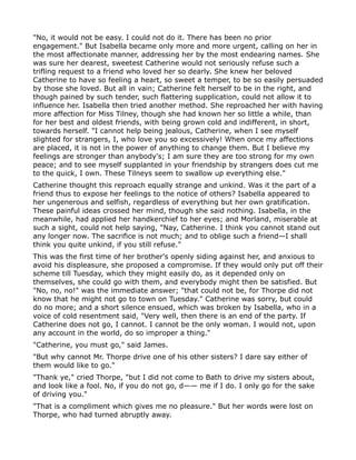 "No, it would not be easy. I could not do it. There has been no prior
engagement." But Isabella became only more and more urgent, calling on her in
the most affectionate manner, addressing her by the most endearing names. She
was sure her dearest, sweetest Catherine would not seriously refuse such a
trifling request to a friend who loved her so dearly. She knew her beloved
Catherine to have so feeling a heart, so sweet a temper, to be so easily persuaded
by those she loved. But all in vain; Catherine felt herself to be in the right, and
though pained by such tender, such flattering supplication, could not allow it to
influence her. Isabella then tried another method. She reproached her with having
more affection for Miss Tilney, though she had known her so little a while, than
for her best and oldest friends, with being grown cold and indifferent, in short,
towards herself. "I cannot help being jealous, Catherine, when I see myself
slighted for strangers, I, who love you so excessively! When once my affections
are placed, it is not in the power of anything to change them. But I believe my
feelings are stronger than anybody's; I am sure they are too strong for my own
peace; and to see myself supplanted in your friendship by strangers does cut me
to the quick, I own. These Tilneys seem to swallow up everything else."
Catherine thought this reproach equally strange and unkind. Was it the part of a
friend thus to expose her feelings to the notice of others? Isabella appeared to
her ungenerous and selfish, regardless of everything but her own gratification.
These painful ideas crossed her mind, though she said nothing. Isabella, in the
meanwhile, had applied her handkerchief to her eyes; and Morland, miserable at
such a sight, could not help saying, "Nay, Catherine. I think you cannot stand out
any longer now. The sacrifice is not much; and to oblige such a friend—I shall
think you quite unkind, if you still refuse."
This was the first time of her brother's openly siding against her, and anxious to
avoid his displeasure, she proposed a compromise. If they would only put off their
scheme till Tuesday, which they might easily do, as it depended only on
themselves, she could go with them, and everybody might then be satisfied. But
"No, no, no!" was the immediate answer; "that could not be, for Thorpe did not
know that he might not go to town on Tuesday." Catherine was sorry, but could
do no more; and a short silence ensued, which was broken by Isabella, who in a
voice of cold resentment said, "Very well, then there is an end of the party. If
Catherine does not go, I cannot. I cannot be the only woman. I would not, upon
any account in the world, do so improper a thing."
"Catherine, you must go," said James.
"But why cannot Mr. Thorpe drive one of his other sisters? I dare say either of
them would like to go."
"Thank ye," cried Thorpe, "but I did not come to Bath to drive my sisters about,
and look like a fool. No, if you do not go, d—— me if I do. I only go for the sake
of driving you."
"That is a compliment which gives me no pleasure." But her words were lost on
Thorpe, who had turned abruptly away.
 