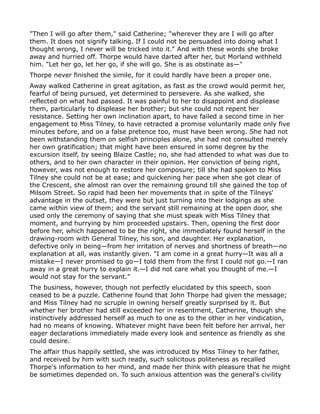 "Then I will go after them," said Catherine; "wherever they are I will go after
them. It does not signify talking. If I could not be persuaded into doing what I
thought wrong, I never will be tricked into it." And with these words she broke
away and hurried off. Thorpe would have darted after her, but Morland withheld
him. "Let her go, let her go, if she will go. She is as obstinate as—"
Thorpe never finished the simile, for it could hardly have been a proper one.
Away walked Catherine in great agitation, as fast as the crowd would permit her,
fearful of being pursued, yet determined to persevere. As she walked, she
reflected on what had passed. It was painful to her to disappoint and displease
them, particularly to displease her brother; but she could not repent her
resistance. Setting her own inclination apart, to have failed a second time in her
engagement to Miss Tilney, to have retracted a promise voluntarily made only five
minutes before, and on a false pretence too, must have been wrong. She had not
been withstanding them on selfish principles alone, she had not consulted merely
her own gratification; that might have been ensured in some degree by the
excursion itself, by seeing Blaize Castle; no, she had attended to what was due to
others, and to her own character in their opinion. Her conviction of being right,
however, was not enough to restore her composure; till she had spoken to Miss
Tilney she could not be at ease; and quickening her pace when she got clear of
the Crescent, she almost ran over the remaining ground till she gained the top of
Milsom Street. So rapid had been her movements that in spite of the Tilneys'
advantage in the outset, they were but just turning into their lodgings as she
came within view of them; and the servant still remaining at the open door, she
used only the ceremony of saying that she must speak with Miss Tilney that
moment, and hurrying by him proceeded upstairs. Then, opening the first door
before her, which happened to be the right, she immediately found herself in the
drawing-room with General Tilney, his son, and daughter. Her explanation,
defective only in being—from her irritation of nerves and shortness of breath—no
explanation at all, was instantly given. "I am come in a great hurry—It was all a
mistake—I never promised to go—I told them from the first I could not go.—I ran
away in a great hurry to explain it.—I did not care what you thought of me.—I
would not stay for the servant."
The business, however, though not perfectly elucidated by this speech, soon
ceased to be a puzzle. Catherine found that John Thorpe had given the message;
and Miss Tilney had no scruple in owning herself greatly surprised by it. But
whether her brother had still exceeded her in resentment, Catherine, though she
instinctively addressed herself as much to one as to the other in her vindication,
had no means of knowing. Whatever might have been felt before her arrival, her
eager declarations immediately made every look and sentence as friendly as she
could desire.
The affair thus happily settled, she was introduced by Miss Tilney to her father,
and received by him with such ready, such solicitous politeness as recalled
Thorpe's information to her mind, and made her think with pleasure that he might
be sometimes depended on. To such anxious attention was the general's civility
 