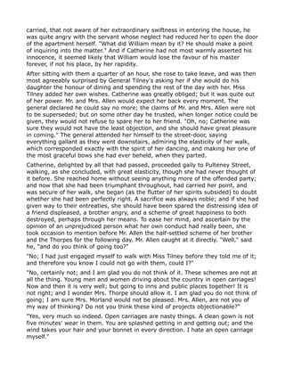 carried, that not aware of her extraordinary swiftness in entering the house, he
was quite angry with the servant whose neglect had reduced her to open the door
of the apartment herself. "What did William mean by it? He should make a point
of inquiring into the matter." And if Catherine had not most warmly asserted his
innocence, it seemed likely that William would lose the favour of his master
forever, if not his place, by her rapidity.
After sitting with them a quarter of an hour, she rose to take leave, and was then
most agreeably surprised by General Tilney's asking her if she would do his
daughter the honour of dining and spending the rest of the day with her. Miss
Tilney added her own wishes. Catherine was greatly obliged; but it was quite out
of her power. Mr. and Mrs. Allen would expect her back every moment. The
general declared he could say no more; the claims of Mr. and Mrs. Allen were not
to be superseded; but on some other day he trusted, when longer notice could be
given, they would not refuse to spare her to her friend. "Oh, no; Catherine was
sure they would not have the least objection, and she should have great pleasure
in coming." The general attended her himself to the street-door, saying
everything gallant as they went downstairs, admiring the elasticity of her walk,
which corresponded exactly with the spirit of her dancing, and making her one of
the most graceful bows she had ever beheld, when they parted.
Catherine, delighted by all that had passed, proceeded gaily to Pulteney Street,
walking, as she concluded, with great elasticity, though she had never thought of
it before. She reached home without seeing anything more of the offended party;
and now that she had been triumphant throughout, had carried her point, and
was secure of her walk, she began (as the flutter of her spirits subsided) to doubt
whether she had been perfectly right. A sacrifice was always noble; and if she had
given way to their entreaties, she should have been spared the distressing idea of
a friend displeased, a brother angry, and a scheme of great happiness to both
destroyed, perhaps through her means. To ease her mind, and ascertain by the
opinion of an unprejudiced person what her own conduct had really been, she
took occasion to mention before Mr. Allen the half-settled scheme of her brother
and the Thorpes for the following day. Mr. Allen caught at it directly. "Well," said
he, "and do you think of going too?"
"No; I had just engaged myself to walk with Miss Tilney before they told me of it;
and therefore you know I could not go with them, could I?"
"No, certainly not; and I am glad you do not think of it. These schemes are not at
all the thing. Young men and women driving about the country in open carriages!
Now and then it is very well; but going to inns and public places together! It is
not right; and I wonder Mrs. Thorpe should allow it. I am glad you do not think of
going; I am sure Mrs. Morland would not be pleased. Mrs. Allen, are not you of
my way of thinking? Do not you think these kind of projects objectionable?"
"Yes, very much so indeed. Open carriages are nasty things. A clean gown is not
five minutes' wear in them. You are splashed getting in and getting out; and the
wind takes your hair and your bonnet in every direction. I hate an open carriage
myself."
 