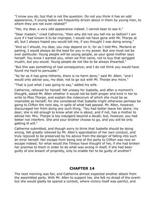 "I know you do; but that is not the question. Do not you think it has an odd
appearance, if young ladies are frequently driven about in them by young men, to
whom they are not even related?"
"Yes, my dear, a very odd appearance indeed. I cannot bear to see it."
"Dear madam," cried Catherine, "then why did not you tell me so before? I am
sure if I had known it to be improper, I would not have gone with Mr. Thorpe at
all; but I always hoped you would tell me, if you thought I was doing wrong."
"And so I should, my dear, you may depend on it; for as I told Mrs. Morland at
parting, I would always do the best for you in my power. But one must not be
over particular. Young people will be young people, as your good mother says
herself. You know I wanted you, when we first came, not to buy that sprigged
muslin, but you would. Young people do not like to be always thwarted."
"But this was something of real consequence; and I do not think you would have
found me hard to persuade."
"As far as it has gone hitherto, there is no harm done," said Mr. Allen; "and I
would only advise you, my dear, not to go out with Mr. Thorpe any more."
"That is just what I was going to say," added his wife.
Catherine, relieved for herself, felt uneasy for Isabella, and after a moment's
thought, asked Mr. Allen whether it would not be both proper and kind in her to
write to Miss Thorpe, and explain the indecorum of which she must be as
insensible as herself; for she considered that Isabella might otherwise perhaps be
going to Clifton the next day, in spite of what had passed. Mr. Allen, however,
discouraged her from doing any such thing. "You had better leave her alone, my
dear; she is old enough to know what she is about, and if not, has a mother to
advise her. Mrs. Thorpe is too indulgent beyond a doubt; but, however, you had
better not interfere. She and your brother choose to go, and you will be only
getting ill will."
Catherine submitted, and though sorry to think that Isabella should be doing
wrong, felt greatly relieved by Mr. Allen's approbation of her own conduct, and
truly rejoiced to be preserved by his advice from the danger of falling into such
an error herself. Her escape from being one of the party to Clifton was now an
escape indeed; for what would the Tilneys have thought of her, if she had broken
her promise to them in order to do what was wrong in itself, if she had been
guilty of one breach of propriety, only to enable her to be guilty of another?




                                    CHAPTER 14
The next morning was fair, and Catherine almost expected another attack from
the assembled party. With Mr. Allen to support her, she felt no dread of the event:
but she would gladly be spared a contest, where victory itself was painful, and
 