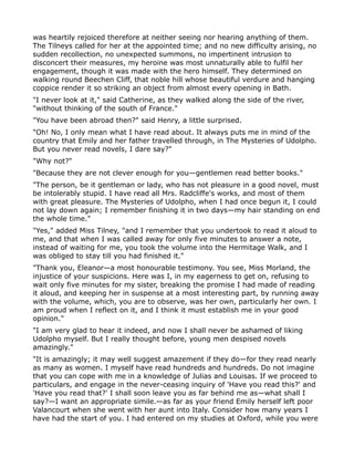 was heartily rejoiced therefore at neither seeing nor hearing anything of them.
The Tilneys called for her at the appointed time; and no new difficulty arising, no
sudden recollection, no unexpected summons, no impertinent intrusion to
disconcert their measures, my heroine was most unnaturally able to fulfil her
engagement, though it was made with the hero himself. They determined on
walking round Beechen Cliff, that noble hill whose beautiful verdure and hanging
coppice render it so striking an object from almost every opening in Bath.
"I never look at it," said Catherine, as they walked along the side of the river,
"without thinking of the south of France."
"You have been abroad then?" said Henry, a little surprised.
"Oh! No, I only mean what I have read about. It always puts me in mind of the
country that Emily and her father travelled through, in The Mysteries of Udolpho.
But you never read novels, I dare say?"
"Why not?"
"Because they are not clever enough for you—gentlemen read better books."
"The person, be it gentleman or lady, who has not pleasure in a good novel, must
be intolerably stupid. I have read all Mrs. Radcliffe's works, and most of them
with great pleasure. The Mysteries of Udolpho, when I had once begun it, I could
not lay down again; I remember finishing it in two days—my hair standing on end
the whole time."
"Yes," added Miss Tilney, "and I remember that you undertook to read it aloud to
me, and that when I was called away for only five minutes to answer a note,
instead of waiting for me, you took the volume into the Hermitage Walk, and I
was obliged to stay till you had finished it."
"Thank you, Eleanor—a most honourable testimony. You see, Miss Morland, the
injustice of your suspicions. Here was I, in my eagerness to get on, refusing to
wait only five minutes for my sister, breaking the promise I had made of reading
it aloud, and keeping her in suspense at a most interesting part, by running away
with the volume, which, you are to observe, was her own, particularly her own. I
am proud when I reflect on it, and I think it must establish me in your good
opinion."
"I am very glad to hear it indeed, and now I shall never be ashamed of liking
Udolpho myself. But I really thought before, young men despised novels
amazingly."
"It is amazingly; it may well suggest amazement if they do—for they read nearly
as many as women. I myself have read hundreds and hundreds. Do not imagine
that you can cope with me in a knowledge of Julias and Louisas. If we proceed to
particulars, and engage in the never-ceasing inquiry of 'Have you read this?' and
'Have you read that?' I shall soon leave you as far behind me as—what shall I
say?—I want an appropriate simile.—as far as your friend Emily herself left poor
Valancourt when she went with her aunt into Italy. Consider how many years I
have had the start of you. I had entered on my studies at Oxford, while you were
 