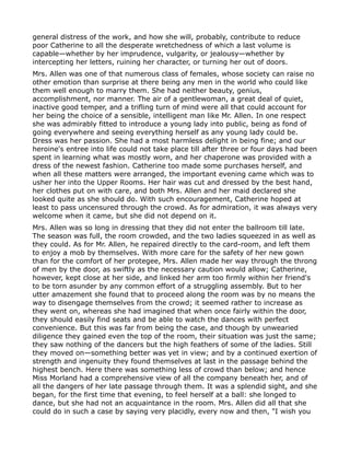 general distress of the work, and how she will, probably, contribute to reduce
poor Catherine to all the desperate wretchedness of which a last volume is
capable—whether by her imprudence, vulgarity, or jealousy—whether by
intercepting her letters, ruining her character, or turning her out of doors.
Mrs. Allen was one of that numerous class of females, whose society can raise no
other emotion than surprise at there being any men in the world who could like
them well enough to marry them. She had neither beauty, genius,
accomplishment, nor manner. The air of a gentlewoman, a great deal of quiet,
inactive good temper, and a trifling turn of mind were all that could account for
her being the choice of a sensible, intelligent man like Mr. Allen. In one respect
she was admirably fitted to introduce a young lady into public, being as fond of
going everywhere and seeing everything herself as any young lady could be.
Dress was her passion. She had a most harmless delight in being fine; and our
heroine's entree into life could not take place till after three or four days had been
spent in learning what was mostly worn, and her chaperone was provided with a
dress of the newest fashion. Catherine too made some purchases herself, and
when all these matters were arranged, the important evening came which was to
usher her into the Upper Rooms. Her hair was cut and dressed by the best hand,
her clothes put on with care, and both Mrs. Allen and her maid declared she
looked quite as she should do. With such encouragement, Catherine hoped at
least to pass uncensured through the crowd. As for admiration, it was always very
welcome when it came, but she did not depend on it.
Mrs. Allen was so long in dressing that they did not enter the ballroom till late.
The season was full, the room crowded, and the two ladies squeezed in as well as
they could. As for Mr. Allen, he repaired directly to the card-room, and left them
to enjoy a mob by themselves. With more care for the safety of her new gown
than for the comfort of her protegee, Mrs. Allen made her way through the throng
of men by the door, as swiftly as the necessary caution would allow; Catherine,
however, kept close at her side, and linked her arm too firmly within her friend's
to be torn asunder by any common effort of a struggling assembly. But to her
utter amazement she found that to proceed along the room was by no means the
way to disengage themselves from the crowd; it seemed rather to increase as
they went on, whereas she had imagined that when once fairly within the door,
they should easily find seats and be able to watch the dances with perfect
convenience. But this was far from being the case, and though by unwearied
diligence they gained even the top of the room, their situation was just the same;
they saw nothing of the dancers but the high feathers of some of the ladies. Still
they moved on—something better was yet in view; and by a continued exertion of
strength and ingenuity they found themselves at last in the passage behind the
highest bench. Here there was something less of crowd than below; and hence
Miss Morland had a comprehensive view of all the company beneath her, and of
all the dangers of her late passage through them. It was a splendid sight, and she
began, for the first time that evening, to feel herself at a ball: she longed to
dance, but she had not an acquaintance in the room. Mrs. Allen did all that she
could do in such a case by saying very placidly, every now and then, "I wish you
 