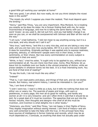 a good little girl working your sampler at home!"
"Not very good, I am afraid. But now really, do not you think Udolpho the nicest
book in the world?"
"The nicest—by which I suppose you mean the neatest. That must depend upon
the binding."
"Henry," said Miss Tilney, "you are very impertinent. Miss Morland, he is treating
you exactly as he does his sister. He is forever finding fault with me, for some
incorrectness of language, and now he is taking the same liberty with you. The
word 'nicest,' as you used it, did not suit him; and you had better change it as
soon as you can, or we shall be overpowered with Johnson and Blair all the rest of
the way."
"I am sure," cried Catherine, "I did not mean to say anything wrong; but it is a
nice book, and why should not I call it so?"
"Very true," said Henry, "and this is a very nice day, and we are taking a very nice
walk, and you are two very nice young ladies. Oh! It is a very nice word indeed!
It does for everything. Originally perhaps it was applied only to express neatness,
propriety, delicacy, or refinement—people were nice in their dress, in their
sentiments, or their choice. But now every commendation on every subject is
comprised in that one word."
"While, in fact," cried his sister, "it ought only to be applied to you, without any
commendation at all. You are more nice than wise. Come, Miss Morland, let us
leave him to meditate over our faults in the utmost propriety of diction, while we
praise Udolpho in whatever terms we like best. It is a most interesting work. You
are fond of that kind of reading?"
"To say the truth, I do not much like any other."
"Indeed!"
"That is, I can read poetry and plays, and things of that sort, and do not dislike
travels. But history, real solemn history, I cannot be interested in. Can you?"
"Yes, I am fond of history."
"I wish I were too. I read it a little as a duty, but it tells me nothing that does not
either vex or weary me. The quarrels of popes and kings, with wars or
pestilences, in every page; the men all so good for nothing, and hardly any
women at all—it is very tiresome: and yet I often think it odd that it should be so
dull, for a great deal of it must be invention. The speeches that are put into the
heroes' mouths, their thoughts and designs—the chief of all this must be
invention, and invention is what delights me in other books."
"Historians, you think," said Miss Tilney, "are not happy in their flights of fancy.
They display imagination without raising interest. I am fond of history—and am
very well contented to take the false with the true. In the principal facts they
have sources of intelligence in former histories and records, which may be as
much depended on, I conclude, as anything that does not actually pass under
 