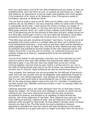 one's own observation; and as for the little embellishments you speak of, they are
embellishments, and I like them as such. If a speech be well drawn up, I read it
with pleasure, by whomsoever it may be made—and probably with much greater,
if the production of Mr. Hume or Mr. Robertson, than if the genuine words of
Caractacus, Agricola, or Alfred the Great."
"You are fond of history! And so are Mr. Allen and my father; and I have two
brothers who do not dislike it. So many instances within my small circle of friends
is remarkable! At this rate, I shall not pity the writers of history any longer. If
people like to read their books, it is all very well, but to be at so much trouble in
filling great volumes, which, as I used to think, nobody would willingly ever look
into, to be labouring only for the torment of little boys and girls, always struck me
as a hard fate; and though I know it is all very right and necessary, I have often
wondered at the person's courage that could sit down on purpose to do it."
"That little boys and girls should be tormented," said Henry, "is what no one at all
acquainted with human nature in a civilized state can deny; but in behalf of our
most distinguished historians, I must observe that they might well be offended at
being supposed to have no higher aim, and that by their method and style, they
are perfectly well qualified to torment readers of the most advanced reason and
mature time of life. I use the verb 'to torment,' as I observed to be your own
method, instead of 'to instruct,' supposing them to be now admitted as
synonymous."
"You think me foolish to call instruction a torment, but if you had been as much
used as myself to hear poor little children first learning their letters and then
learning to spell, if you had ever seen how stupid they can be for a whole
morning together, and how tired my poor mother is at the end of it, as I am in
the habit of seeing almost every day of my life at home, you would allow that 'to
torment' and 'to instruct' might sometimes be used as synonymous words."
"Very probably. But historians are not accountable for the difficulty of learning to
read; and even you yourself, who do not altogether seem particularly friendly to
very severe, very intense application, may perhaps be brought to acknowledge
that it is very well worth-while to be tormented for two or three years of one's
life, for the sake of being able to read all the rest of it. Consider—if reading had
not been taught, Mrs. Radcliffe would have written in vain—or perhaps might not
have written at all."
Catherine assented—and a very warm panegyric from her on that lady's merits
closed the subject. The Tilneys were soon engaged in another on which she had
nothing to say. They were viewing the country with the eyes of persons
accustomed to drawing, and decided on its capability of being formed into
pictures, with all the eagerness of real taste. Here Catherine was quite lost. She
knew nothing of drawing—nothing of taste: and she listened to them with an
attention which brought her little profit, for they talked in phrases which conveyed
scarcely any idea to her. The little which she could understand, however,
appeared to contradict the very few notions she had entertained on the matter
before. It seemed as if a good view were no longer to be taken from the top of an
 