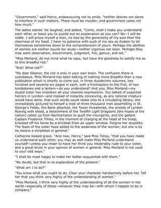 "Government," said Henry, endeavouring not to smile, "neither desires nor dares
to interfere in such matters. There must be murder; and government cares not
how much."
The ladies stared. He laughed, and added, "Come, shall I make you understand
each other, or leave you to puzzle out an explanation as you can? No—I will be
noble. I will prove myself a man, no less by the generosity of my soul than the
clearness of my head. I have no patience with such of my sex as disdain to let
themselves sometimes down to the comprehension of yours. Perhaps the abilities
of women are neither sound nor acute—neither vigorous nor keen. Perhaps they
may want observation, discernment, judgment, fire, genius, and wit."
"Miss Morland, do not mind what he says; but have the goodness to satisfy me as
to this dreadful riot."
"Riot! What riot?"
"My dear Eleanor, the riot is only in your own brain. The confusion there is
scandalous. Miss Morland has been talking of nothing more dreadful than a new
publication which is shortly to come out, in three duodecimo volumes, two
hundred and seventy-six pages in each, with a frontispiece to the first, of two
tombstones and a lantern—do you understand? And you, Miss Morland—my
stupid sister has mistaken all your clearest expressions. You talked of expected
horrors in London—and instead of instantly conceiving, as any rational creature
would have done, that such words could relate only to a circulating library, she
immediately pictured to herself a mob of three thousand men assembling in St.
George's Fields, the Bank attacked, the Tower threatened, the streets of London
flowing with blood, a detachment of the Twelfth Light Dragoons (the hopes of the
nation) called up from Northampton to quell the insurgents, and the gallant
Captain Frederick Tilney, in the moment of charging at the head of his troop,
knocked off his horse by a brickbat from an upper window. Forgive her stupidity.
The fears of the sister have added to the weakness of the woman; but she is by
no means a simpleton in general."
Catherine looked grave. "And now, Henry," said Miss Tilney, "that you have made
us understand each other, you may as well make Miss Morland understand
yourself—unless you mean to have her think you intolerably rude to your sister,
and a great brute in your opinion of women in general. Miss Morland is not used
to your odd ways."
"I shall be most happy to make her better acquainted with them."
"No doubt; but that is no explanation of the present."
"What am I to do?"
"You know what you ought to do. Clear your character handsomely before her. Tell
her that you think very highly of the understanding of women."
"Miss Morland, I think very highly of the understanding of all the women in the
world—especially of those—whoever they may be—with whom I happen to be in
company."
 