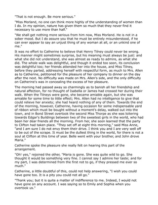 "That is not enough. Be more serious."
"Miss Morland, no one can think more highly of the understanding of women than
I do. In my opinion, nature has given them so much that they never find it
necessary to use more than half."
"We shall get nothing more serious from him now, Miss Morland. He is not in a
sober mood. But I do assure you that he must be entirely misunderstood, if he
can ever appear to say an unjust thing of any woman at all, or an unkind one of
me."
It was no effort to Catherine to believe that Henry Tilney could never be wrong.
His manner might sometimes surprise, but his meaning must always be just: and
what she did not understand, she was almost as ready to admire, as what she
did. The whole walk was delightful, and though it ended too soon, its conclusion
was delightful too; her friends attended her into the house, and Miss Tilney,
before they parted, addressing herself with respectful form, as much to Mrs. Allen
as to Catherine, petitioned for the pleasure of her company to dinner on the day
after the next. No difficulty was made on Mrs. Allen's side, and the only difficulty
on Catherine's was in concealing the excess of her pleasure.
The morning had passed away so charmingly as to banish all her friendship and
natural affection, for no thought of Isabella or James had crossed her during their
walk. When the Tilneys were gone, she became amiable again, but she was
amiable for some time to little effect; Mrs. Allen had no intelligence to give that
could relieve her anxiety; she had heard nothing of any of them. Towards the end
of the morning, however, Catherine, having occasion for some indispensable yard
of ribbon which must be bought without a moment's delay, walked out into the
town, and in Bond Street overtook the second Miss Thorpe as she was loitering
towards Edgar's Buildings between two of the sweetest girls in the world, who had
been her dear friends all the morning. From her, she soon learned that the party
to Clifton had taken place. "They set off at eight this morning," said Miss Anne,
"and I am sure I do not envy them their drive. I think you and I are very well off
to be out of the scrape. It must be the dullest thing in the world, for there is not a
soul at Clifton at this time of year. Belle went with your brother, and John drove
Maria."
Catherine spoke the pleasure she really felt on hearing this part of the
arrangement.
"Oh! yes," rejoined the other, "Maria is gone. She was quite wild to go. She
thought it would be something very fine. I cannot say I admire her taste; and for
my part, I was determined from the first not to go, if they pressed me ever so
much."
Catherine, a little doubtful of this, could not help answering, "I wish you could
have gone too. It is a pity you could not all go."
"Thank you; but it is quite a matter of indifference to me. Indeed, I would not
have gone on any account. I was saying so to Emily and Sophia when you
overtook us."
 