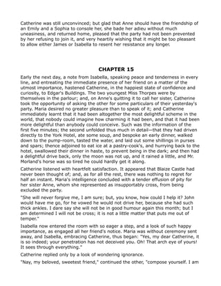 Catherine was still unconvinced; but glad that Anne should have the friendship of
an Emily and a Sophia to console her, she bade her adieu without much
uneasiness, and returned home, pleased that the party had not been prevented
by her refusing to join it, and very heartily wishing that it might be too pleasant
to allow either James or Isabella to resent her resistance any longer.




                                    CHAPTER 15
Early the next day, a note from Isabella, speaking peace and tenderness in every
line, and entreating the immediate presence of her friend on a matter of the
utmost importance, hastened Catherine, in the happiest state of confidence and
curiosity, to Edgar's Buildings. The two youngest Miss Thorpes were by
themselves in the parlour; and, on Anne's quitting it to call her sister, Catherine
took the opportunity of asking the other for some particulars of their yesterday's
party. Maria desired no greater pleasure than to speak of it; and Catherine
immediately learnt that it had been altogether the most delightful scheme in the
world, that nobody could imagine how charming it had been, and that it had been
more delightful than anybody could conceive. Such was the information of the
first five minutes; the second unfolded thus much in detail—that they had driven
directly to the York Hotel, ate some soup, and bespoke an early dinner, walked
down to the pump-room, tasted the water, and laid out some shillings in purses
and spars; thence adjoined to eat ice at a pastry-cook's, and hurrying back to the
hotel, swallowed their dinner in haste, to prevent being in the dark; and then had
a delightful drive back, only the moon was not up, and it rained a little, and Mr.
Morland's horse was so tired he could hardly get it along.
Catherine listened with heartfelt satisfaction. It appeared that Blaize Castle had
never been thought of; and, as for all the rest, there was nothing to regret for
half an instant. Maria's intelligence concluded with a tender effusion of pity for
her sister Anne, whom she represented as insupportably cross, from being
excluded the party.
"She will never forgive me, I am sure; but, you know, how could I help it? John
would have me go, for he vowed he would not drive her, because she had such
thick ankles. I dare say she will not be in good humour again this month; but I
am determined I will not be cross; it is not a little matter that puts me out of
temper."
Isabella now entered the room with so eager a step, and a look of such happy
importance, as engaged all her friend's notice. Maria was without ceremony sent
away, and Isabella, embracing Catherine, thus began: "Yes, my dear Catherine, it
is so indeed; your penetration has not deceived you. Oh! That arch eye of yours!
It sees through everything."
Catherine replied only by a look of wondering ignorance.
"Nay, my beloved, sweetest friend," continued the other, "compose yourself. I am
 