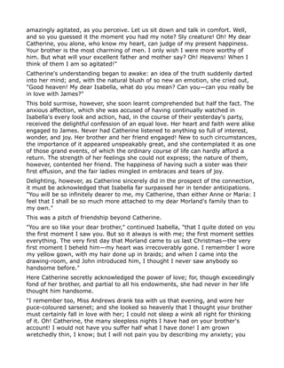 amazingly agitated, as you perceive. Let us sit down and talk in comfort. Well,
and so you guessed it the moment you had my note? Sly creature! Oh! My dear
Catherine, you alone, who know my heart, can judge of my present happiness.
Your brother is the most charming of men. I only wish I were more worthy of
him. But what will your excellent father and mother say? Oh! Heavens! When I
think of them I am so agitated!"
Catherine's understanding began to awake: an idea of the truth suddenly darted
into her mind; and, with the natural blush of so new an emotion, she cried out,
"Good heaven! My dear Isabella, what do you mean? Can you—can you really be
in love with James?"
This bold surmise, however, she soon learnt comprehended but half the fact. The
anxious affection, which she was accused of having continually watched in
Isabella's every look and action, had, in the course of their yesterday's party,
received the delightful confession of an equal love. Her heart and faith were alike
engaged to James. Never had Catherine listened to anything so full of interest,
wonder, and joy. Her brother and her friend engaged! New to such circumstances,
the importance of it appeared unspeakably great, and she contemplated it as one
of those grand events, of which the ordinary course of life can hardly afford a
return. The strength of her feelings she could not express; the nature of them,
however, contented her friend. The happiness of having such a sister was their
first effusion, and the fair ladies mingled in embraces and tears of joy.
Delighting, however, as Catherine sincerely did in the prospect of the connection,
it must be acknowledged that Isabella far surpassed her in tender anticipations.
"You will be so infinitely dearer to me, my Catherine, than either Anne or Maria: I
feel that I shall be so much more attached to my dear Morland's family than to
my own."
This was a pitch of friendship beyond Catherine.
"You are so like your dear brother," continued Isabella, "that I quite doted on you
the first moment I saw you. But so it always is with me; the first moment settles
everything. The very first day that Morland came to us last Christmas—the very
first moment I beheld him—my heart was irrecoverably gone. I remember I wore
my yellow gown, with my hair done up in braids; and when I came into the
drawing-room, and John introduced him, I thought I never saw anybody so
handsome before."
Here Catherine secretly acknowledged the power of love; for, though exceedingly
fond of her brother, and partial to all his endowments, she had never in her life
thought him handsome.
"I remember too, Miss Andrews drank tea with us that evening, and wore her
puce-coloured sarsenet; and she looked so heavenly that I thought your brother
must certainly fall in love with her; I could not sleep a wink all right for thinking
of it. Oh! Catherine, the many sleepless nights I have had on your brother's
account! I would not have you suffer half what I have done! I am grown
wretchedly thin, I know; but I will not pain you by describing my anxiety; you
 