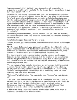 have seen enough of it. I feel that I have betrayed myself perpetually—so
unguarded in speaking of my partiality for the church! But my secret I was always
sure would be safe with you."
Catherine felt that nothing could have been safer; but ashamed of an ignorance
little expected, she dared no longer contest the point, nor refuse to have been as
full of arch penetration and affectionate sympathy as Isabella chose to consider
her. Her brother, she found, was preparing to set off with all speed to Fullerton, to
make known his situation and ask consent; and here was a source of some real
agitation to the mind of Isabella. Catherine endeavoured to persuade her, as she
was herself persuaded, that her father and mother would never oppose their
son's wishes. "It is impossible," said she, "for parents to be more kind, or more
desirous of their children's happiness; I have no doubt of their consenting
immediately."
"Morland says exactly the same," replied Isabella; "and yet I dare not expect it;
my fortune will be so small; they never can consent to it. Your brother, who might
marry anybody!"
Here Catherine again discerned the force of love.
"Indeed, Isabella, you are too humble. The difference of fortune can be nothing to
signify."
"Oh! My sweet Catherine, in your generous heart I know it would signify nothing;
but we must not expect such disinterestedness in many. As for myself, I am sure
I only wish our situations were reversed. Had I the command of millions, were I
mistress of the whole world, your brother would be my only choice."
This charming sentiment, recommended as much by sense as novelty, gave
Catherine a most pleasing remembrance of all the heroines of her acquaintance;
and she thought her friend never looked more lovely than in uttering the grand
idea. "I am sure they will consent," was her frequent declaration; "I am sure they
will be delighted with you."
"For my own part," said Isabella, "my wishes are so moderate that the smallest
income in nature would be enough for me. Where people are really attached,
poverty itself is wealth; grandeur I detest: I would not settle in London for the
universe. A cottage in some retired village would be ecstasy. There are some
charming little villas about Richmond."
"Richmond!" cried Catherine. "You must settle near Fullerton. You must be near
us."
"I am sure I shall be miserable if we do not. If I can but be near you, I shall be
satisfied. But this is idle talking! I will not allow myself to think of such things, till
we have your father's answer. Morland says that by sending it tonight to
Salisbury, we may have it tomorrow. Tomorrow? I know I shall never have
courage to open the letter. I know it will be the death of me."
A reverie succeeded this conviction—and when Isabella spoke again, it was to
resolve on the quality of her wedding-gown.
 