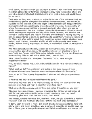 could dance, my dear—I wish you could get a partner." For some time her young
friend felt obliged to her for these wishes; but they were repeated so often, and
proved so totally ineffectual, that Catherine grew tired at last, and would thank
her no more.
They were not long able, however, to enjoy the repose of the eminence they had
so laboriously gained. Everybody was shortly in motion for tea, and they must
squeeze out like the rest. Catherine began to feel something of disappointment—
she was tired of being continually pressed against by people, the generality of
whose faces possessed nothing to interest, and with all of whom she was so
wholly unacquainted that she could not relieve the irksomeness of imprisonment
by the exchange of a syllable with any of her fellow captives; and when at last
arrived in the tea-room, she felt yet more the awkwardness of having no party to
join, no acquaintance to claim, no gentleman to assist them. They saw nothing of
Mr. Allen; and after looking about them in vain for a more eligible situation, were
obliged to sit down at the end of a table, at which a large party were already
placed, without having anything to do there, or anybody to speak to, except each
other.
Mrs. Allen congratulated herself, as soon as they were seated, on having
preserved her gown from injury. "It would have been very shocking to have it
torn," said she, "would not it? It is such a delicate muslin. For my part I have not
seen anything I like so well in the whole room, I assure you."
"How uncomfortable it is," whispered Catherine, "not to have a single
acquaintance here!"
"Yes, my dear," replied Mrs. Allen, with perfect serenity, "it is very uncomfortable
indeed."
"What shall we do? The gentlemen and ladies at this table look as if they
wondered why we came here—we seem forcing ourselves into their party."
"Aye, so we do. That is very disagreeable. I wish we had a large acquaintance
here."
"I wish we had any—it would be somebody to go to."
"Very true, my dear; and if we knew anybody we would join them directly. The
Skinners were here last year—I wish they were here now."
"Had not we better go away as it is? Here are no tea-things for us, you see."
"No more there are, indeed. How very provoking! But I think we had better sit
still, for one gets so tumbled in such a crowd! How is my head, my dear?
Somebody gave me a push that has hurt it, I am afraid."
"No, indeed, it looks very nice. But, dear Mrs. Allen, are you sure there is nobody
you know in all this multitude of people? I think you must know somebody."
"I don't, upon my word—I wish I did. I wish I had a large acquaintance here with
all my heart, and then I should get you a partner. I should be so glad to have you
dance. There goes a strange-looking woman! What an odd gown she has got on!
 