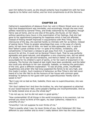 seen him before he went, as she should certainly have troubled him with her best
regards to his father and mother, and her kind compliments to all the Skinners.




                                    CHAPTER 16
Catherine's expectations of pleasure from her visit in Milsom Street were so very
high that disappointment was inevitable; and accordingly, though she was most
politely received by General Tilney, and kindly welcomed by his daughter, though
Henry was at home, and no one else of the party, she found, on her return,
without spending many hours in the examination of her feelings, that she had
gone to her appointment preparing for happiness which it had not afforded.
Instead of finding herself improved in acquaintance with Miss Tilney, from the
intercourse of the day, she seemed hardly so intimate with her as before; instead
of seeing Henry Tilney to greater advantage than ever, in the ease of a family
party, he had never said so little, nor been so little agreeable; and, in spite of
their father's great civilities to her—in spite of his thanks, invitations, and
compliments—it had been a release to get away from him. It puzzled her to
account for all this. It could not be General Tilney's fault. That he was perfectly
agreeable and good-natured, and altogether a very charming man, did not admit
of a doubt, for he was tall and handsome, and Henry's father. He could not be
accountable for his children's want of spirits, or for her want of enjoyment in his
company. The former she hoped at last might have been accidental, and the latter
she could only attribute to her own stupidity. Isabella, on hearing the particulars
of the visit, gave a different explanation: "It was all pride, pride, insufferable
haughtiness and pride! She had long suspected the family to be very high, and
this made it certain. Such insolence of behaviour as Miss Tilney's she had never
heard of in her life! Not to do the honours of her house with common good
breeding! To behave to her guest with such superciliousness! Hardly even to
speak to her!"
"But it was not so bad as that, Isabella; there was no superciliousness; she was
very civil."
"Oh! Don't defend her! And then the brother, he, who had appeared so attached
to you! Good heavens! Well, some people's feelings are incomprehensible. And so
he hardly looked once at you the whole day?"
"I do not say so; but he did not seem in good spirits."
"How contemptible! Of all things in the world inconstancy is my aversion. Let me
entreat you never to think of him again, my dear Catherine; indeed he is
unworthy of you."
"Unworthy! I do not suppose he ever thinks of me."
"That is exactly what I say; he never thinks of you. Such fickleness! Oh! How
different to your brother and to mine! I really believe John has the most constant
 