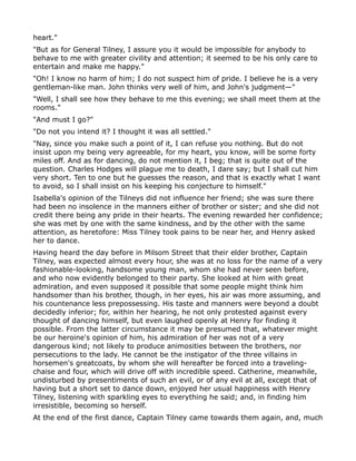 heart."
"But as for General Tilney, I assure you it would be impossible for anybody to
behave to me with greater civility and attention; it seemed to be his only care to
entertain and make me happy."
"Oh! I know no harm of him; I do not suspect him of pride. I believe he is a very
gentleman-like man. John thinks very well of him, and John's judgment—"
"Well, I shall see how they behave to me this evening; we shall meet them at the
rooms."
"And must I go?"
"Do not you intend it? I thought it was all settled."
"Nay, since you make such a point of it, I can refuse you nothing. But do not
insist upon my being very agreeable, for my heart, you know, will be some forty
miles off. And as for dancing, do not mention it, I beg; that is quite out of the
question. Charles Hodges will plague me to death, I dare say; but I shall cut him
very short. Ten to one but he guesses the reason, and that is exactly what I want
to avoid, so I shall insist on his keeping his conjecture to himself."
Isabella's opinion of the Tilneys did not influence her friend; she was sure there
had been no insolence in the manners either of brother or sister; and she did not
credit there being any pride in their hearts. The evening rewarded her confidence;
she was met by one with the same kindness, and by the other with the same
attention, as heretofore: Miss Tilney took pains to be near her, and Henry asked
her to dance.
Having heard the day before in Milsom Street that their elder brother, Captain
Tilney, was expected almost every hour, she was at no loss for the name of a very
fashionable-looking, handsome young man, whom she had never seen before,
and who now evidently belonged to their party. She looked at him with great
admiration, and even supposed it possible that some people might think him
handsomer than his brother, though, in her eyes, his air was more assuming, and
his countenance less prepossessing. His taste and manners were beyond a doubt
decidedly inferior; for, within her hearing, he not only protested against every
thought of dancing himself, but even laughed openly at Henry for finding it
possible. From the latter circumstance it may be presumed that, whatever might
be our heroine's opinion of him, his admiration of her was not of a very
dangerous kind; not likely to produce animosities between the brothers, nor
persecutions to the lady. He cannot be the instigator of the three villains in
horsemen's greatcoats, by whom she will hereafter be forced into a traveling-
chaise and four, which will drive off with incredible speed. Catherine, meanwhile,
undisturbed by presentiments of such an evil, or of any evil at all, except that of
having but a short set to dance down, enjoyed her usual happiness with Henry
Tilney, listening with sparkling eyes to everything he said; and, in finding him
irresistible, becoming so herself.
At the end of the first dance, Captain Tilney came towards them again, and, much
 