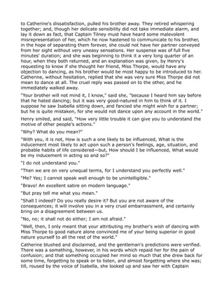 to Catherine's dissatisfaction, pulled his brother away. They retired whispering
together; and, though her delicate sensibility did not take immediate alarm, and
lay it down as fact, that Captain Tilney must have heard some malevolent
misrepresentation of her, which he now hastened to communicate to his brother,
in the hope of separating them forever, she could not have her partner conveyed
from her sight without very uneasy sensations. Her suspense was of full five
minutes' duration; and she was beginning to think it a very long quarter of an
hour, when they both returned, and an explanation was given, by Henry's
requesting to know if she thought her friend, Miss Thorpe, would have any
objection to dancing, as his brother would be most happy to be introduced to her.
Catherine, without hesitation, replied that she was very sure Miss Thorpe did not
mean to dance at all. The cruel reply was passed on to the other, and he
immediately walked away.
"Your brother will not mind it, I know," said she, "because I heard him say before
that he hated dancing; but it was very good-natured in him to think of it. I
suppose he saw Isabella sitting down, and fancied she might wish for a partner;
but he is quite mistaken, for she would not dance upon any account in the world."
Henry smiled, and said, "How very little trouble it can give you to understand the
motive of other people's actions."
"Why? What do you mean?"
"With you, it is not, How is such a one likely to be influenced, What is the
inducement most likely to act upon such a person's feelings, age, situation, and
probable habits of life considered—but, How should I be influenced, What would
be my inducement in acting so and so?"
"I do not understand you."
"Then we are on very unequal terms, for I understand you perfectly well."
"Me? Yes; I cannot speak well enough to be unintelligible."
"Bravo! An excellent satire on modern language."
"But pray tell me what you mean."
"Shall I indeed? Do you really desire it? But you are not aware of the
consequences; it will involve you in a very cruel embarrassment, and certainly
bring on a disagreement between us.
"No, no; it shall not do either; I am not afraid."
"Well, then, I only meant that your attributing my brother's wish of dancing with
Miss Thorpe to good nature alone convinced me of your being superior in good
nature yourself to all the rest of the world."
Catherine blushed and disclaimed, and the gentleman's predictions were verified.
There was a something, however, in his words which repaid her for the pain of
confusion; and that something occupied her mind so much that she drew back for
some time, forgetting to speak or to listen, and almost forgetting where she was;
till, roused by the voice of Isabella, she looked up and saw her with Captain
 