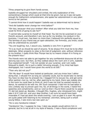 Tilney preparing to give them hands across.
Isabella shrugged her shoulders and smiled, the only explanation of this
extraordinary change which could at that time be given; but as it was not quite
enough for Catherine's comprehension, she spoke her astonishment in very plain
terms to her partner.
"I cannot think how it could happen! Isabella was so determined not to dance."
"And did Isabella never change her mind before?"
"Oh! But, because—And your brother! After what you told him from me, how
could he think of going to ask her?"
"I cannot take surprise to myself on that head. You bid me be surprised on your
friend's account, and therefore I am; but as for my brother, his conduct in the
business, I must own, has been no more than I believed him perfectly equal to.
The fairness of your friend was an open attraction; her firmness, you know, could
only be understood by yourself."
"You are laughing; but, I assure you, Isabella is very firm in general."
"It is as much as should be said of anyone. To be always firm must be to be often
obstinate. When properly to relax is the trial of judgment; and, without reference
to my brother, I really think Miss Thorpe has by no means chosen ill in fixing on
the present hour."
The friends were not able to get together for any confidential discourse till all the
dancing was over; but then, as they walked about the room arm in arm, Isabella
thus explained herself: "I do not wonder at your surprise; and I am really
fatigued to death. He is such a rattle! Amusing enough, if my mind had been
disengaged; but I would have given the world to sit still."
"Then why did not you?"
"Oh! My dear! It would have looked so particular; and you know how I abhor
doing that. I refused him as long as I possibly could, but he would take no denial.
You have no idea how he pressed me. I begged him to excuse me, and get some
other partner—but no, not he; after aspiring to my hand, there was nobody else
in the room he could bear to think of; and it was not that he wanted merely to
dance, he wanted to be with me. Oh! Such nonsense! I told him he had taken a
very unlikely way to prevail upon me; for, of all things in the world, I hated fine
speeches and compliments; and so—and so then I found there would be no peace
if I did not stand up. Besides, I thought Mrs. Hughes, who introduced him, might
take it ill if I did not: and your dear brother, I am sure he would have been
miserable if I had sat down the whole evening. I am so glad it is over! My spirits
are quite jaded with listening to his nonsense: and then, being such a smart
young fellow, I saw every eye was upon us."
"He is very handsome indeed."
"Handsome! Yes, I suppose he may. I dare say people would admire him in
general; but he is not at all in my style of beauty. I hate a florid complexion and
 