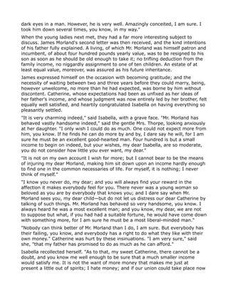 dark eyes in a man. However, he is very well. Amazingly conceited, I am sure. I
took him down several times, you know, in my way."
When the young ladies next met, they had a far more interesting subject to
discuss. James Morland's second letter was then received, and the kind intentions
of his father fully explained. A living, of which Mr. Morland was himself patron and
incumbent, of about four hundred pounds yearly value, was to be resigned to his
son as soon as he should be old enough to take it; no trifling deduction from the
family income, no niggardly assignment to one of ten children. An estate of at
least equal value, moreover, was assured as his future inheritance.
James expressed himself on the occasion with becoming gratitude; and the
necessity of waiting between two and three years before they could marry, being,
however unwelcome, no more than he had expected, was borne by him without
discontent. Catherine, whose expectations had been as unfixed as her ideas of
her father's income, and whose judgment was now entirely led by her brother, felt
equally well satisfied, and heartily congratulated Isabella on having everything so
pleasantly settled.
"It is very charming indeed," said Isabella, with a grave face. "Mr. Morland has
behaved vastly handsome indeed," said the gentle Mrs. Thorpe, looking anxiously
at her daughter. "I only wish I could do as much. One could not expect more from
him, you know. If he finds he can do more by and by, I dare say he will, for I am
sure he must be an excellent good-hearted man. Four hundred is but a small
income to begin on indeed, but your wishes, my dear Isabella, are so moderate,
you do not consider how little you ever want, my dear."
"It is not on my own account I wish for more; but I cannot bear to be the means
of injuring my dear Morland, making him sit down upon an income hardly enough
to find one in the common necessaries of life. For myself, it is nothing; I never
think of myself."
"I know you never do, my dear; and you will always find your reward in the
affection it makes everybody feel for you. There never was a young woman so
beloved as you are by everybody that knows you; and I dare say when Mr.
Morland sees you, my dear child—but do not let us distress our dear Catherine by
talking of such things. Mr. Morland has behaved so very handsome, you know. I
always heard he was a most excellent man; and you know, my dear, we are not
to suppose but what, if you had had a suitable fortune, he would have come down
with something more, for I am sure he must be a most liberal-minded man."
"Nobody can think better of Mr. Morland than I do, I am sure. But everybody has
their failing, you know, and everybody has a right to do what they like with their
own money." Catherine was hurt by these insinuations. "I am very sure," said
she, "that my father has promised to do as much as he can afford."
Isabella recollected herself. "As to that, my sweet Catherine, there cannot be a
doubt, and you know me well enough to be sure that a much smaller income
would satisfy me. It is not the want of more money that makes me just at
present a little out of spirits; I hate money; and if our union could take place now
 