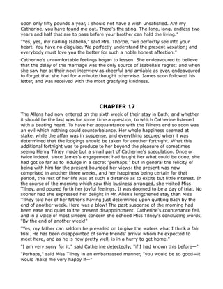 upon only fifty pounds a year, I should not have a wish unsatisfied. Ah! my
Catherine, you have found me out. There's the sting. The long, long, endless two
years and half that are to pass before your brother can hold the living."
"Yes, yes, my darling Isabella," said Mrs. Thorpe, "we perfectly see into your
heart. You have no disguise. We perfectly understand the present vexation; and
everybody must love you the better for such a noble honest affection."
Catherine's uncomfortable feelings began to lessen. She endeavoured to believe
that the delay of the marriage was the only source of Isabella's regret; and when
she saw her at their next interview as cheerful and amiable as ever, endeavoured
to forget that she had for a minute thought otherwise. James soon followed his
letter, and was received with the most gratifying kindness.




                                      CHAPTER 17
The Allens had now entered on the sixth week of their stay in Bath; and whether
it should be the last was for some time a question, to which Catherine listened
with a beating heart. To have her acquaintance with the Tilneys end so soon was
an evil which nothing could counterbalance. Her whole happiness seemed at
stake, while the affair was in suspense, and everything secured when it was
determined that the lodgings should be taken for another fortnight. What this
additional fortnight was to produce to her beyond the pleasure of sometimes
seeing Henry Tilney made but a small part of Catherine's speculation. Once or
twice indeed, since James's engagement had taught her what could be done, she
had got so far as to indulge in a secret "perhaps," but in general the felicity of
being with him for the present bounded her views: the present was now
comprised in another three weeks, and her happiness being certain for that
period, the rest of her life was at such a distance as to excite but little interest. In
the course of the morning which saw this business arranged, she visited Miss
Tilney, and poured forth her joyful feelings. It was doomed to be a day of trial. No
sooner had she expressed her delight in Mr. Allen's lengthened stay than Miss
Tilney told her of her father's having just determined upon quitting Bath by the
end of another week. Here was a blow! The past suspense of the morning had
been ease and quiet to the present disappointment. Catherine's countenance fell,
and in a voice of most sincere concern she echoed Miss Tilney's concluding words,
"By the end of another week!"
"Yes, my father can seldom be prevailed on to give the waters what I think a fair
trial. He has been disappointed of some friends' arrival whom he expected to
meet here, and as he is now pretty well, is in a hurry to get home."
"I am very sorry for it," said Catherine dejectedly; "if I had known this before—"
"Perhaps," said Miss Tilney in an embarrassed manner, "you would be so good—it
would make me very happy if—"
 