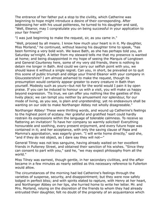 The entrance of her father put a stop to the civility, which Catherine was
beginning to hope might introduce a desire of their corresponding. After
addressing her with his usual politeness, he turned to his daughter and said,
"Well, Eleanor, may I congratulate you on being successful in your application to
your fair friend?"
"I was just beginning to make the request, sir, as you came in."
"Well, proceed by all means. I know how much your heart is in it. My daughter,
Miss Morland," he continued, without leaving his daughter time to speak, "has
been forming a very bold wish. We leave Bath, as she has perhaps told you, on
Saturday se'nnight. A letter from my steward tells me that my presence is wanted
at home; and being disappointed in my hope of seeing the Marquis of Longtown
and General Courteney here, some of my very old friends, there is nothing to
detain me longer in Bath. And could we carry our selfish point with you, we
should leave it without a single regret. Can you, in short, be prevailed on to quit
this scene of public triumph and oblige your friend Eleanor with your company in
Gloucestershire? I am almost ashamed to make the request, though its
presumption would certainly appear greater to every creature in Bath than
yourself. Modesty such as yours—but not for the world would I pain it by open
praise. If you can be induced to honour us with a visit, you will make us happy
beyond expression. 'Tis true, we can offer you nothing like the gaieties of this
lively place; we can tempt you neither by amusement nor splendour, for our
mode of living, as you see, is plain and unpretending; yet no endeavours shall be
wanting on our side to make Northanger Abbey not wholly disagreeable."
Northanger Abbey! These were thrilling words, and wound up Catherine's feelings
to the highest point of ecstasy. Her grateful and gratified heart could hardly
restrain its expressions within the language of tolerable calmness. To receive so
flattering an invitation! To have her company so warmly solicited! Everything
honourable and soothing, every present enjoyment, and every future hope was
contained in it; and her acceptance, with only the saving clause of Papa and
Mamma's approbation, was eagerly given. "I will write home directly," said she,
"and if they do not object, as I dare say they will not—"
General Tilney was not less sanguine, having already waited on her excellent
friends in Pulteney Street, and obtained their sanction of his wishes. "Since they
can consent to part with you," said he, "we may expect philosophy from all the
world."
Miss Tilney was earnest, though gentle, in her secondary civilities, and the affair
became in a few minutes as nearly settled as this necessary reference to Fullerton
would allow.
The circumstances of the morning had led Catherine's feelings through the
varieties of suspense, security, and disappointment; but they were now safely
lodged in perfect bliss; and with spirits elated to rapture, with Henry at her heart,
and Northanger Abbey on her lips, she hurried home to write her letter. Mr. and
Mrs. Morland, relying on the discretion of the friends to whom they had already
entrusted their daughter, felt no doubt of the propriety of an acquaintance which
 