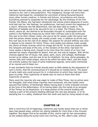 had been formed under their eye, and sent therefore by return of post their ready
consent to her visit in Gloucestershire. This indulgence, though not more than
Catherine had hoped for, completed her conviction of being favoured beyond
every other human creature, in friends and fortune, circumstance and chance.
Everything seemed to cooperate for her advantage. By the kindness of her first
friends, the Allens, she had been introduced into scenes where pleasures of every
kind had met her. Her feelings, her preferences, had each known the happiness of
a return. Wherever she felt attachment, she had been able to create it. The
affection of Isabella was to be secured to her in a sister. The Tilneys, they, by
whom, above all, she desired to be favourably thought of, outstripped even her
wishes in the flattering measures by which their intimacy was to be continued.
She was to be their chosen visitor, she was to be for weeks under the same roof
with the person whose society she mostly prized—and, in addition to all the rest,
this roof was to be the roof of an abbey! Her passion for ancient edifices was next
in degree to her passion for Henry Tilney—and castles and abbeys made usually
the charm of those reveries which his image did not fill. To see and explore either
the ramparts and keep of the one, or the cloisters of the other, had been for
many weeks a darling wish, though to be more than the visitor of an hour had
seemed too nearly impossible for desire. And yet, this was to happen. With all the
chances against her of house, hall, place, park, court, and cottage, Northanger
turned up an abbey, and she was to be its inhabitant. Its long, damp passages, its
narrow cells and ruined chapel, were to be within her daily reach, and she could
not entirely subdue the hope of some traditional legends, some awful memorials
of an injured and ill-fated nun.
It was wonderful that her friends should seem so little elated by the possession of
such a home, that the consciousness of it should be so meekly borne. The power
of early habit only could account for it. A distinction to which they had been born
gave no pride. Their superiority of abode was no more to them than their
superiority of person.
Many were the inquiries she was eager to make of Miss Tilney; but so active were
her thoughts, that when these inquiries were answered, she was hardly more
assured than before, of Northanger Abbey having been a richly endowed convent
at the time of the Reformation, of its having fallen into the hands of an ancestor
of the Tilneys on its dissolution, of a large portion of the ancient building still
making a part of the present dwelling although the rest was decayed, or of its
standing low in a valley, sheltered from the north and east by rising woods of oak.




                                    CHAPTER 18
With a mind thus full of happiness, Catherine was hardly aware that two or three
days had passed away, without her seeing Isabella for more than a few minutes
together. She began first to be sensible of this, and to sigh for her conversation,
as she walked along the pump-room one morning, by Mrs. Allen's side, without
 