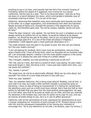 anything to say or to hear; and scarcely had she felt a five minutes' longing of
friendship, before the object of it appeared, and inviting her to a secret
conference, led the way to a seat. "This is my favourite place," said she as they
sat down on a bench between the doors, which commanded a tolerable view of
everybody entering at either; "it is so out of the way."
Catherine, observing that Isabella's eyes were continually bent towards one door
or the other, as in eager expectation, and remembering how often she had been
falsely accused of being arch, thought the present a fine opportunity for being
really so; and therefore gaily said, "Do not be uneasy, Isabella, James will soon
be here."
"Psha! My dear creature," she replied, "do not think me such a simpleton as to be
always wanting to confine him to my elbow. It would be hideous to be always
together; we should be the jest of the place. And so you are going to Northanger!
I am amazingly glad of it. It is one of the finest old places in England, I
understand. I shall depend upon a most particular description of it."
"You shall certainly have the best in my power to give. But who are you looking
for? Are your sisters coming?"
"I am not looking for anybody. One's eyes must be somewhere, and you know
what a foolish trick I have of fixing mine, when my thoughts are an hundred miles
off. I am amazingly absent; I believe I am the most absent creature in the world.
Tilney says it is always the case with minds of a certain stamp."
"But I thought, Isabella, you had something in particular to tell me?"
"Oh! Yes, and so I have. But here is a proof of what I was saying. My poor head, I
had quite forgot it. Well, the thing is this: I have just had a letter from John; you
can guess the contents."
"No, indeed, I cannot."
"My sweet love, do not be so abominably affected. What can he write about, but
yourself? You know he is over head and ears in love with you."
"With me, dear Isabella!"
"Nay, my sweetest Catherine, this is being quite absurd! Modesty, and all that, is
very well in its way, but really a little common honesty is sometimes quite as
becoming. I have no idea of being so overstrained! It is fishing for compliments.
His attentions were such as a child must have noticed. And it was but half an hour
before he left Bath that you gave him the most positive encouragement. He says
so in this letter, says that he as good as made you an offer, and that you received
his advances in the kindest way; and now he wants me to urge his suit, and say
all manner of pretty things to you. So it is in vain to affect ignorance."
Catherine, with all the earnestness of truth, expressed her astonishment at such
a charge, protesting her innocence of every thought of Mr. Thorpe's being in love
with her, and the consequent impossibility of her having ever intended to
encourage him. "As to any attentions on his side, I do declare, upon my honour, I
 