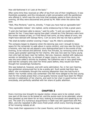 How old-fashioned it is! Look at the back."
After some time they received an offer of tea from one of their neighbours; it was
thankfully accepted, and this introduced a light conversation with the gentleman
who offered it, which was the only time that anybody spoke to them during the
evening, till they were discovered and joined by Mr. Allen when the dance was
over.
"Well, Miss Morland," said he, directly, "I hope you have had an agreeable ball."
"Very agreeable indeed," she replied, vainly endeavouring to hide a great yawn.
"I wish she had been able to dance," said his wife; "I wish we could have got a
partner for her. I have been saying how glad I should be if the Skinners were here
this winter instead of last; or if the Parrys had come, as they talked of once, she
might have danced with George Parry. I am so sorry she has not had a partner!"
"We shall do better another evening I hope," was Mr. Allen's consolation.
The company began to disperse when the dancing was over—enough to leave
space for the remainder to walk about in some comfort; and now was the time for
a heroine, who had not yet played a very distinguished part in the events of the
evening, to be noticed and admired. Every five minutes, by removing some of the
crowd, gave greater openings for her charms. She was now seen by many young
men who had not been near her before. Not one, however, started with rapturous
wonder on beholding her, no whisper of eager inquiry ran round the room, nor
was she once called a divinity by anybody. Yet Catherine was in very good looks,
and had the company only seen her three years before, they would now have
thought her exceedingly handsome.
She was looked at, however, and with some admiration; for, in her own hearing,
two gentlemen pronounced her to be a pretty girl. Such words had their due
effect; she immediately thought the evening pleasanter than she had found it
before—her humble vanity was contented—she felt more obliged to the two young
men for this simple praise than a true-quality heroine would have been for fifteen
sonnets in celebration of her charms, and went to her chair in good humour with
everybody, and perfectly satisfied with her share of public attention.




                                     CHAPTER 3
Every morning now brought its regular duties—shops were to be visited; some
new part of the town to be looked at; and the pump-room to be attended, where
they paraded up and down for an hour, looking at everybody and speaking to no
one. The wish of a numerous acquaintance in Bath was still uppermost with Mrs.
Allen, and she repeated it after every fresh proof, which every morning brought,
of her knowing nobody at all.
They made their appearance in the Lower Rooms; and here fortune was more
 