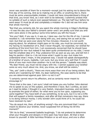 never was sensible of them for a moment—except just his asking me to dance the
first day of his coming. And as to making me an offer, or anything like it, there
must be some unaccountable mistake. I could not have misunderstood a thing of
that kind, you know! And, as I ever wish to be believed, I solemnly protest that
no syllable of such a nature ever passed between us. The last half hour before he
went away! It must be all and completely a mistake—for I did not see him once
that whole morning."
"But that you certainly did, for you spent the whole morning in Edgar's Buildings
—it was the day your father's consent came—and I am pretty sure that you and
John were alone in the parlour some time before you left the house."
"Are you? Well, if you say it, it was so, I dare say—but for the life of me, I cannot
recollect it. I do remember now being with you, and seeing him as well as the
rest—but that we were ever alone for five minutes—However, it is not worth
arguing about, for whatever might pass on his side, you must be convinced, by
my having no recollection of it, that I never thought, nor expected, nor wished for
anything of the kind from him. I am excessively concerned that he should have
any regard for me—but indeed it has been quite unintentional on my side; I never
had the smallest idea of it. Pray undeceive him as soon as you can, and tell him I
beg his pardon—that is—I do not know what I ought to say—but make him
understand what I mean, in the properest way. I would not speak disrespectfully
of a brother of yours, Isabella, I am sure; but you know very well that if I could
think of one man more than another—he is not the person." Isabella was silent.
"My dear friend, you must not be angry with me. I cannot suppose your brother
cares so very much about me. And, you know, we shall still be sisters."
"Yes, yes" (with a blush), "there are more ways than one of our being sisters. But
where am I wandering to? Well, my dear Catherine, the case seems to be that
you are determined against poor John—is not it so?"
"I certainly cannot return his affection, and as certainly never meant to
encourage it."
"Since that is the case, I am sure I shall not tease you any further. John desired
me to speak to you on the subject, and therefore I have. But I confess, as soon
as I read his letter, I thought it a very foolish, imprudent business, and not likely
to promote the good of either; for what were you to live upon, supposing you
came together? You have both of you something, to be sure, but it is not a trifle
that will support a family nowadays; and after all that romancers may say, there
is no doing without money. I only wonder John could think of it; he could not
have received my last."
"You do acquit me, then, of anything wrong?—You are convinced that I never
meant to deceive your brother, never suspected him of liking me till this
moment?"
"Oh! As to that," answered Isabella laughingly, "I do not pretend to determine
what your thoughts and designs in time past may have been. All that is best
known to yourself. A little harmless flirtation or so will occur, and one is often
 
