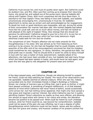 Catherine must excuse her, and must sit quietly down again. But Catherine could
be stubborn too; and Mrs. Allen just then coming up to propose their returning
home, she joined her and walked out of the pump-room, leaving Isabella still
sitting with Captain Tilney. With much uneasiness did she thus leave them. It
seemed to her that Captain Tilney was falling in love with Isabella, and Isabella
unconsciously encouraging him; unconsciously it must be, for Isabella's
attachment to James was as certain and well acknowledged as her engagement.
To doubt her truth or good intentions was impossible; and yet, during the whole
of their conversation her manner had been odd. She wished Isabella had talked
more like her usual self, and not so much about money, and had not looked so
well pleased at the sight of Captain Tilney. How strange that she should not
perceive his admiration! Catherine longed to give her a hint of it, to put her on
her guard, and prevent all the pain which her too lively behaviour might
otherwise create both for him and her brother.
The compliment of John Thorpe's affection did not make amends for this
thoughtlessness in his sister. She was almost as far from believing as from
wishing it to be sincere; for she had not forgotten that he could mistake, and his
assertion of the offer and of her encouragement convinced her that his mistakes
could sometimes be very egregious. In vanity, therefore, she gained but little; her
chief profit was in wonder. That he should think it worth his while to fancy himself
in love with her was a matter of lively astonishment. Isabella talked of his
attentions; she had never been sensible of any; but Isabella had said many things
which she hoped had been spoken in haste, and would never be said again; and
upon this she was glad to rest altogether for present ease and comfort.




                                    CHAPTER 19
A few days passed away, and Catherine, though not allowing herself to suspect
her friend, could not help watching her closely. The result of her observations was
not agreeable. Isabella seemed an altered creature. When she saw her, indeed,
surrounded only by their immediate friends in Edgar's Buildings or Pulteney
Street, her change of manners was so trifling that, had it gone no farther, it might
have passed unnoticed. A something of languid indifference, or of that boasted
absence of mind which Catherine had never heard of before, would occasionally
come across her; but had nothing worse appeared, that might only have spread a
new grace and inspired a warmer interest. But when Catherine saw her in public,
admitting Captain Tilney's attentions as readily as they were offered, and allowing
him almost an equal share with James in her notice and smiles, the alteration
became too positive to be passed over. What could be meant by such unsteady
conduct, what her friend could be at, was beyond her comprehension. Isabella
could not be aware of the pain she was inflicting; but it was a degree of wilful
thoughtlessness which Catherine could not but resent. James was the sufferer.
She saw him grave and uneasy; and however careless of his present comfort the
 