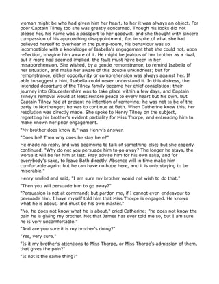 woman might be who had given him her heart, to her it was always an object. For
poor Captain Tilney too she was greatly concerned. Though his looks did not
please her, his name was a passport to her goodwill, and she thought with sincere
compassion of his approaching disappointment; for, in spite of what she had
believed herself to overhear in the pump-room, his behaviour was so
incompatible with a knowledge of Isabella's engagement that she could not, upon
reflection, imagine him aware of it. He might be jealous of her brother as a rival,
but if more had seemed implied, the fault must have been in her
misapprehension. She wished, by a gentle remonstrance, to remind Isabella of
her situation, and make her aware of this double unkindness; but for
remonstrance, either opportunity or comprehension was always against her. If
able to suggest a hint, Isabella could never understand it. In this distress, the
intended departure of the Tilney family became her chief consolation; their
journey into Gloucestershire was to take place within a few days, and Captain
Tilney's removal would at least restore peace to every heart but his own. But
Captain Tilney had at present no intention of removing; he was not to be of the
party to Northanger; he was to continue at Bath. When Catherine knew this, her
resolution was directly made. She spoke to Henry Tilney on the subject,
regretting his brother's evident partiality for Miss Thorpe, and entreating him to
make known her prior engagement.
"My brother does know it," was Henry's answer.
"Does he? Then why does he stay here?"
He made no reply, and was beginning to talk of something else; but she eagerly
continued, "Why do not you persuade him to go away? The longer he stays, the
worse it will be for him at last. Pray advise him for his own sake, and for
everybody's sake, to leave Bath directly. Absence will in time make him
comfortable again; but he can have no hope here, and it is only staying to be
miserable."
Henry smiled and said, "I am sure my brother would not wish to do that."
"Then you will persuade him to go away?"
"Persuasion is not at command; but pardon me, if I cannot even endeavour to
persuade him. I have myself told him that Miss Thorpe is engaged. He knows
what he is about, and must be his own master."
"No, he does not know what he is about," cried Catherine; "he does not know the
pain he is giving my brother. Not that James has ever told me so, but I am sure
he is very uncomfortable."
"And are you sure it is my brother's doing?"
"Yes, very sure."
"Is it my brother's attentions to Miss Thorpe, or Miss Thorpe's admission of them,
that gives the pain?"
"Is not it the same thing?"
 