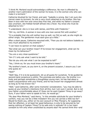 "I think Mr. Morland would acknowledge a difference. No man is offended by
another man's admiration of the woman he loves; it is the woman only who can
make it a torment."
Catherine blushed for her friend, and said, "Isabella is wrong. But I am sure she
cannot mean to torment, for she is very much attached to my brother. She has
been in love with him ever since they first met, and while my father's consent
was uncertain, she fretted herself almost into a fever. You know she must be
attached to him."
"I understand: she is in love with James, and flirts with Frederick."
"Oh! no, not flirts. A woman in love with one man cannot flirt with another."
"It is probable that she will neither love so well, nor flirt so well, as she might do
either singly. The gentlemen must each give up a little."
After a short pause, Catherine resumed with, "Then you do not believe Isabella so
very much attached to my brother?"
"I can have no opinion on that subject."
"But what can your brother mean? If he knows her engagement, what can he
mean by his behaviour?"
"You are a very close questioner."
"Am I? I only ask what I want to be told."
"But do you only ask what I can be expected to tell?"
"Yes, I think so; for you must know your brother's heart."
"My brother's heart, as you term it, on the present occasion, I assure you I can
only guess at."
"Well?"
"Well! Nay, if it is to be guesswork, let us all guess for ourselves. To be guided by
second-hand conjecture is pitiful. The premises are before you. My brother is a
lively and perhaps sometimes a thoughtless young man; he has had about a
week's acquaintance with your friend, and he has known her engagement almost
as long as he has known her."
"Well," said Catherine, after some moments' consideration, "you may be able to
guess at your brother's intentions from all this; but I am sure I cannot. But is not
your father uncomfortable about it? Does not he want Captain Tilney to go away?
Sure, if your father were to speak to him, he would go."
"My dear Miss Morland," said Henry, "in this amiable solicitude for your brother's
comfort, may you not be a little mistaken? Are you not carried a little too far?
Would he thank you, either on his own account or Miss Thorpe's, for supposing
that her affection, or at least her good behaviour, is only to be secured by her
seeing nothing of Captain Tilney? Is he safe only in solitude? Or is her heart
constant to him only when unsolicited by anyone else? He cannot think this—and
 
