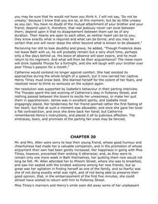 you may be sure that he would not have you think it. I will not say, 'Do not be
uneasy,' because I know that you are so, at this moment; but be as little uneasy
as you can. You have no doubt of the mutual attachment of your brother and your
friend; depend upon it, therefore, that real jealousy never can exist between
them; depend upon it that no disagreement between them can be of any
duration. Their hearts are open to each other, as neither heart can be to you;
they know exactly what is required and what can be borne; and you may be
certain that one will never tease the other beyond what is known to be pleasant."
Perceiving her still to look doubtful and grave, he added, "Though Frederick does
not leave Bath with us, he will probably remain but a very short time, perhaps
only a few days behind us. His leave of absence will soon expire, and he must
return to his regiment. And what will then be their acquaintance? The mess-room
will drink Isabella Thorpe for a fortnight, and she will laugh with your brother over
poor Tilney's passion for a month."
Catherine would contend no longer against comfort. She had resisted its
approaches during the whole length of a speech, but it now carried her captive.
Henry Tilney must know best. She blamed herself for the extent of her fears, and
resolved never to think so seriously on the subject again.
Her resolution was supported by Isabella's behaviour in their parting interview.
The Thorpes spent the last evening of Catherine's stay in Pulteney Street, and
nothing passed between the lovers to excite her uneasiness, or make her quit
them in apprehension. James was in excellent spirits, and Isabella most
engagingly placid. Her tenderness for her friend seemed rather the first feeling of
her heart; but that at such a moment was allowable; and once she gave her lover
a flat contradiction, and once she drew back her hand; but Catherine
remembered Henry's instructions, and placed it all to judicious affection. The
embraces, tears, and promises of the parting fair ones may be fancied.




                                    CHAPTER 20
Mr. and Mrs. Allen were sorry to lose their young friend, whose good humour and
cheerfulness had made her a valuable companion, and in the promotion of whose
enjoyment their own had been gently increased. Her happiness in going with Miss
Tilney, however, prevented their wishing it otherwise; and, as they were to
remain only one more week in Bath themselves, her quitting them now would not
long be felt. Mr. Allen attended her to Milsom Street, where she was to breakfast,
and saw her seated with the kindest welcome among her new friends; but so
great was her agitation in finding herself as one of the family, and so fearful was
she of not doing exactly what was right, and of not being able to preserve their
good opinion, that, in the embarrassment of the first five minutes, she could
almost have wished to return with him to Pulteney Street.
Miss Tilney's manners and Henry's smile soon did away some of her unpleasant
 