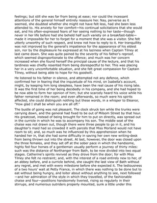 feelings; but still she was far from being at ease; nor could the incessant
attentions of the general himself entirely reassure her. Nay, perverse as it
seemed, she doubted whether she might not have felt less, had she been less
attended to. His anxiety for her comfort—his continual solicitations that she would
eat, and his often-expressed fears of her seeing nothing to her taste—though
never in her life before had she beheld half such variety on a breakfast-table—
made it impossible for her to forget for a moment that she was a visitor. She felt
utterly unworthy of such respect, and knew not how to reply to it. Her tranquillity
was not improved by the general's impatience for the appearance of his eldest
son, nor by the displeasure he expressed at his laziness when Captain Tilney at
last came down. She was quite pained by the severity of his father's reproof,
which seemed disproportionate to the offence; and much was her concern
increased when she found herself the principal cause of the lecture, and that his
tardiness was chiefly resented from being disrespectful to her. This was placing
her in a very uncomfortable situation, and she felt great compassion for Captain
Tilney, without being able to hope for his goodwill.
He listened to his father in silence, and attempted not any defence, which
confirmed her in fearing that the inquietude of his mind, on Isabella's account,
might, by keeping him long sleepless, have been the real cause of his rising late.
It was the first time of her being decidedly in his company, and she had hoped to
be now able to form her opinion of him; but she scarcely heard his voice while his
father remained in the room; and even afterwards, so much were his spirits
affected, she could distinguish nothing but these words, in a whisper to Eleanor,
"How glad I shall be when you are all off."
The bustle of going was not pleasant. The clock struck ten while the trunks were
carrying down, and the general had fixed to be out of Milsom Street by that hour.
His greatcoat, instead of being brought for him to put on directly, was spread out
in the curricle in which he was to accompany his son. The middle seat of the
chaise was not drawn out, though there were three people to go in it, and his
daughter's maid had so crowded it with parcels that Miss Morland would not have
room to sit; and, so much was he influenced by this apprehension when he
handed her in, that she had some difficulty in saving her own new writing-desk
from being thrown out into the street. At last, however, the door was closed upon
the three females, and they set off at the sober pace in which the handsome,
highly fed four horses of a gentleman usually perform a journey of thirty miles:
such was the distance of Northanger from Bath, to be now divided into two equal
stages. Catherine's spirits revived as they drove from the door; for with Miss
Tilney she felt no restraint; and, with the interest of a road entirely new to her, of
an abbey before, and a curricle behind, she caught the last view of Bath without
any regret, and met with every milestone before she expected it. The tediousness
of a two hours' wait at Petty France, in which there was nothing to be done but to
eat without being hungry, and loiter about without anything to see, next followed
—and her admiration of the style in which they travelled, of the fashionable
chaise and four—postilions handsomely liveried, rising so regularly in their
stirrups, and numerous outriders properly mounted, sunk a little under this
 