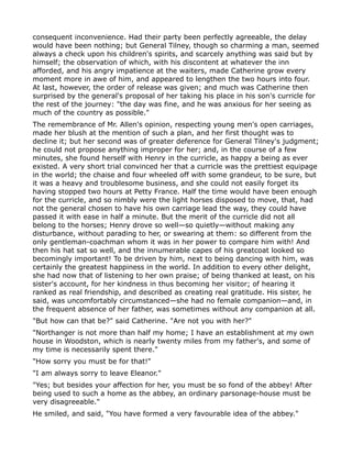 consequent inconvenience. Had their party been perfectly agreeable, the delay
would have been nothing; but General Tilney, though so charming a man, seemed
always a check upon his children's spirits, and scarcely anything was said but by
himself; the observation of which, with his discontent at whatever the inn
afforded, and his angry impatience at the waiters, made Catherine grow every
moment more in awe of him, and appeared to lengthen the two hours into four.
At last, however, the order of release was given; and much was Catherine then
surprised by the general's proposal of her taking his place in his son's curricle for
the rest of the journey: "the day was fine, and he was anxious for her seeing as
much of the country as possible."
The remembrance of Mr. Allen's opinion, respecting young men's open carriages,
made her blush at the mention of such a plan, and her first thought was to
decline it; but her second was of greater deference for General Tilney's judgment;
he could not propose anything improper for her; and, in the course of a few
minutes, she found herself with Henry in the curricle, as happy a being as ever
existed. A very short trial convinced her that a curricle was the prettiest equipage
in the world; the chaise and four wheeled off with some grandeur, to be sure, but
it was a heavy and troublesome business, and she could not easily forget its
having stopped two hours at Petty France. Half the time would have been enough
for the curricle, and so nimbly were the light horses disposed to move, that, had
not the general chosen to have his own carriage lead the way, they could have
passed it with ease in half a minute. But the merit of the curricle did not all
belong to the horses; Henry drove so well—so quietly—without making any
disturbance, without parading to her, or swearing at them: so different from the
only gentleman-coachman whom it was in her power to compare him with! And
then his hat sat so well, and the innumerable capes of his greatcoat looked so
becomingly important! To be driven by him, next to being dancing with him, was
certainly the greatest happiness in the world. In addition to every other delight,
she had now that of listening to her own praise; of being thanked at least, on his
sister's account, for her kindness in thus becoming her visitor; of hearing it
ranked as real friendship, and described as creating real gratitude. His sister, he
said, was uncomfortably circumstanced—she had no female companion—and, in
the frequent absence of her father, was sometimes without any companion at all.
"But how can that be?" said Catherine. "Are not you with her?"
"Northanger is not more than half my home; I have an establishment at my own
house in Woodston, which is nearly twenty miles from my father's, and some of
my time is necessarily spent there."
"How sorry you must be for that!"
"I am always sorry to leave Eleanor."
"Yes; but besides your affection for her, you must be so fond of the abbey! After
being used to such a home as the abbey, an ordinary parsonage-house must be
very disagreeable."
He smiled, and said, "You have formed a very favourable idea of the abbey."
 
